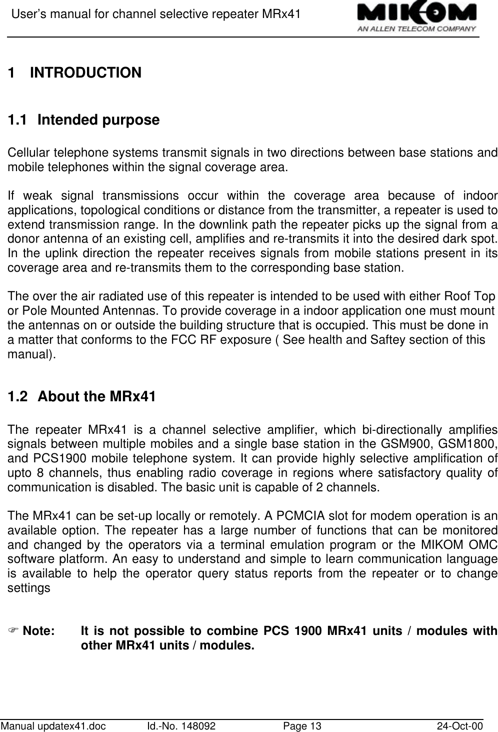 User’s manual for channel selective repeater MRx41Manual updatex41.doc Id.-No. 148092 Page 13 24-Oct-001 INTRODUCTION1.1 Intended purposeCellular telephone systems transmit signals in two directions between base stations andmobile telephones within the signal coverage area.If weak signal transmissions occur within the coverage area because of indoorapplications, topological conditions or distance from the transmitter, a repeater is used toextend transmission range. In the downlink path the repeater picks up the signal from adonor antenna of an existing cell, amplifies and re-transmits it into the desired dark spot.In the uplink direction the repeater receives signals from mobile stations present in itscoverage area and re-transmits them to the corresponding base station.The over the air radiated use of this repeater is intended to be used with either Roof Topor Pole Mounted Antennas. To provide coverage in a indoor application one must mountthe antennas on or outside the building structure that is occupied. This must be done ina matter that conforms to the FCC RF exposure ( See health and Saftey section of thismanual).1.2 About the MRx41The repeater MRx41 is a channel selective amplifier, which bi-directionally amplifiessignals between multiple mobiles and a single base station in the GSM900, GSM1800,and PCS1900 mobile telephone system. It can provide highly selective amplification ofupto 8 channels, thus enabling radio coverage in regions where satisfactory quality ofcommunication is disabled. The basic unit is capable of 2 channels.The MRx41 can be set-up locally or remotely. A PCMCIA slot for modem operation is anavailable option. The repeater has a large number of functions that can be monitoredand changed by the operators via a terminal emulation program or the MIKOM OMCsoftware platform. An easy to understand and simple to learn communication languageis available to help the operator query status reports from the repeater or to changesettingsF Note: It is not possible to combine PCS 1900 MRx41 units / modules withother MRx41 units / modules.