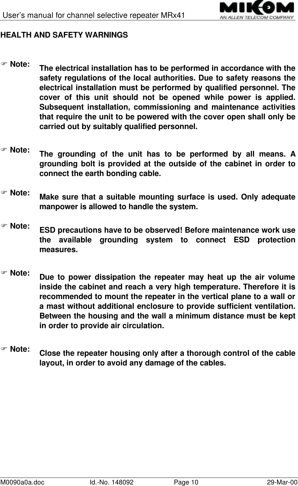 User’s manual for channel selective repeater MRx41M0090a0a.doc Id.-No. 148092 Page 10 29-Mar-00HEALTH AND SAFETY WARNINGSF Note: The electrical installation has to be performed in accordance with thesafety regulations of the local authorities. Due to safety reasons theelectrical installation must be performed by qualified personnel. Thecover of this unit should not be opened while power is applied.Subsequent installation, commissioning and maintenance activitiesthat require the unit to be powered with the cover open shall only becarried out by suitably qualified personnel.F Note:The grounding of the unit has to be performed by all means. Agrounding bolt is provided at the outside of the cabinet in order toconnect the earth bonding cable.F Note: Make sure that a suitable mounting surface is used. Only adequatemanpower is allowed to handle the system.F Note: ESD precautions have to be observed! Before maintenance work usethe available grounding system to connect ESD protectionmeasures.F Note: Due to power dissipation the repeater may heat up the air volumeinside the cabinet and reach a very high temperature. Therefore it isrecommended to mount the repeater in the vertical plane to a wall ora mast without additional enclosure to provide sufficient ventilation.Between the housing and the wall a minimum distance must be keptin order to provide air circulation.F Note: Close the repeater housing only after a thorough control of the cablelayout, in order to avoid any damage of the cables.