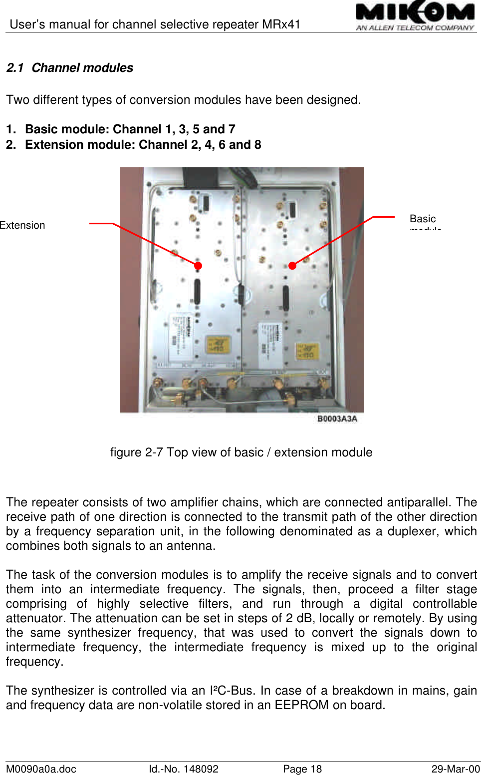 User’s manual for channel selective repeater MRx41M0090a0a.doc Id.-No. 148092 Page 18 29-Mar-002.1 Channel modulesTwo different types of conversion modules have been designed.1. Basic module: Channel 1, 3, 5 and 72. Extension module: Channel 2, 4, 6 and 8figure 2-7 Top view of basic / extension moduleThe repeater consists of two amplifier chains, which are connected antiparallel. Thereceive path of one direction is connected to the transmit path of the other directionby a frequency separation unit, in the following denominated as a duplexer, whichcombines both signals to an antenna.The task of the conversion modules is to amplify the receive signals and to convertthem into an intermediate frequency. The signals, then, proceed a filter stagecomprising of highly selective filters, and run through a digital controllableattenuator. The attenuation can be set in steps of 2 dB, locally or remotely. By usingthe same synthesizer frequency, that was used to convert the signals down tointermediate frequency, the intermediate frequency is mixed up to the originalfrequency.The synthesizer is controlled via an I²C-Bus. In case of a breakdown in mains, gainand frequency data are non-volatile stored in an EEPROM on board.BasicmoduleExtensionmodule