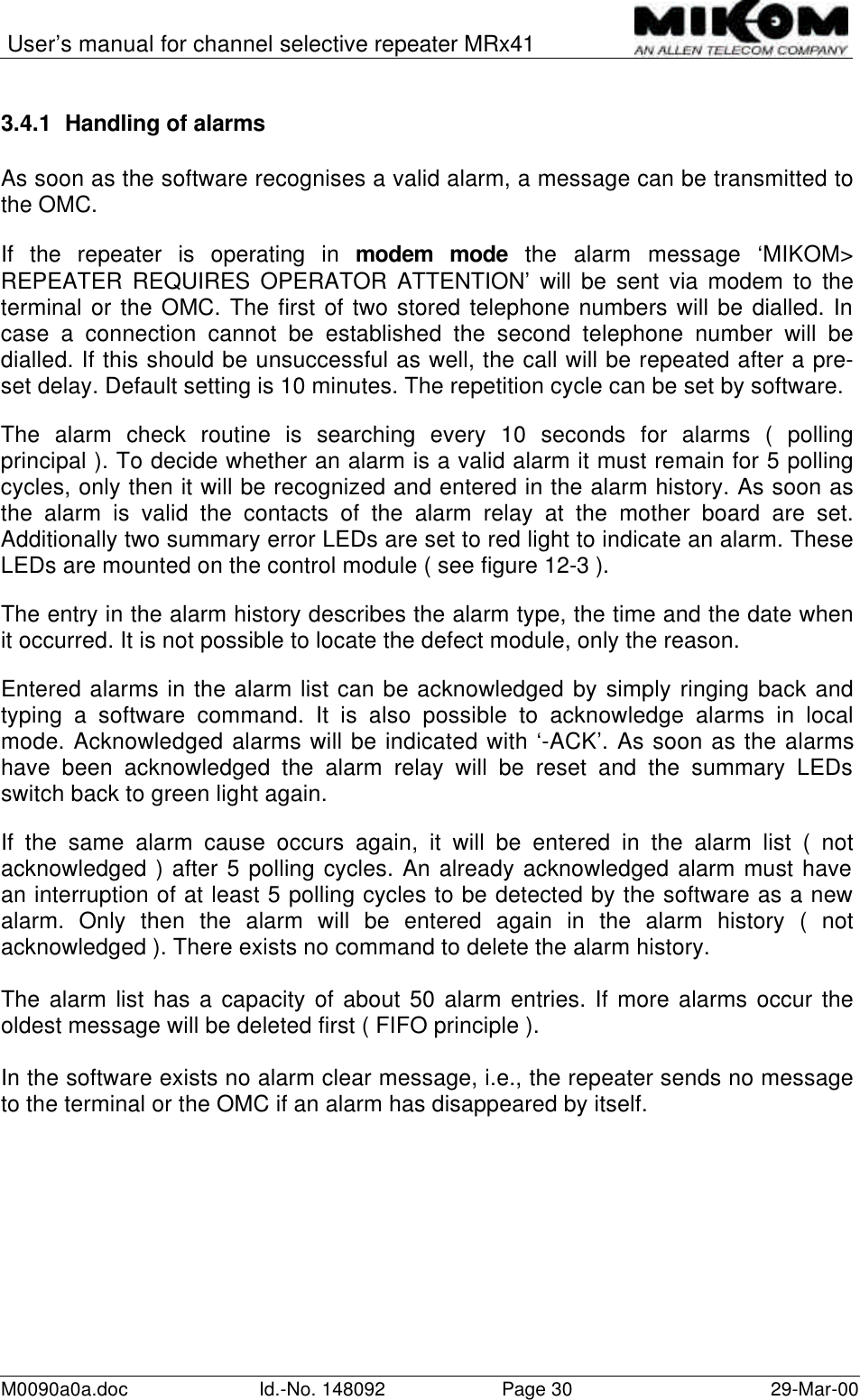 User’s manual for channel selective repeater MRx41M0090a0a.doc Id.-No. 148092 Page 30 29-Mar-003.4.1 Handling of alarmsAs soon as the software recognises a valid alarm, a message can be transmitted tothe OMC.If the repeater is operating in modem mode the alarm message ‘MIKOM&gt;REPEATER REQUIRES OPERATOR ATTENTION’ will be sent via modem to theterminal or the OMC. The first of two stored telephone numbers will be dialled. Incase a connection cannot be established the second telephone number will bedialled. If this should be unsuccessful as well, the call will be repeated after a pre-set delay. Default setting is 10 minutes. The repetition cycle can be set by software.The alarm check routine is searching every 10 seconds for alarms ( pollingprincipal ). To decide whether an alarm is a valid alarm it must remain for 5 pollingcycles, only then it will be recognized and entered in the alarm history. As soon asthe alarm is valid the contacts of the alarm relay at the mother board are set.Additionally two summary error LEDs are set to red light to indicate an alarm. TheseLEDs are mounted on the control module ( see figure 12-3 ).   The entry in the alarm history describes the alarm type, the time and the date whenit occurred. It is not possible to locate the defect module, only the reason.Entered alarms in the alarm list can be acknowledged by simply ringing back andtyping a software command. It is also possible to acknowledge alarms in localmode. Acknowledged alarms will be indicated with ‘-ACK’. As soon as the alarmshave been acknowledged the alarm relay will be reset and the summary LEDsswitch back to green light again.If the same alarm cause occurs again, it will be entered in the alarm list ( notacknowledged ) after 5 polling cycles. An already acknowledged alarm must havean interruption of at least 5 polling cycles to be detected by the software as a newalarm. Only then the alarm will be entered again in the alarm history ( notacknowledged ). There exists no command to delete the alarm history.The alarm list has a capacity of about 50 alarm entries. If more alarms occur theoldest message will be deleted first ( FIFO principle ).In the software exists no alarm clear message, i.e., the repeater sends no messageto the terminal or the OMC if an alarm has disappeared by itself.