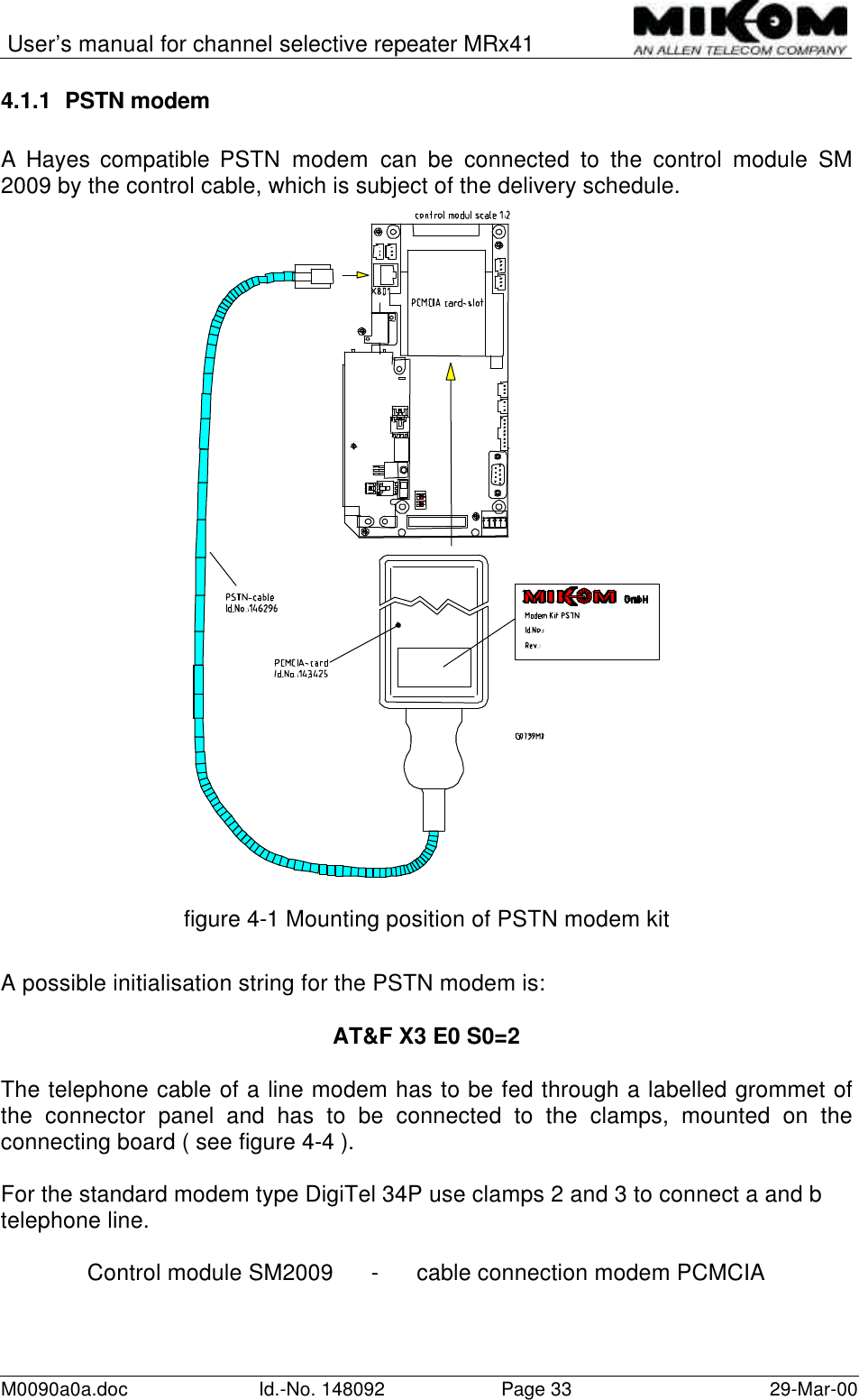 User’s manual for channel selective repeater MRx41M0090a0a.doc Id.-No. 148092 Page 33 29-Mar-004.1.1 PSTN modemA Hayes compatible PSTN modem can be connected to the control module SM2009 by the control cable, which is subject of the delivery schedule.figure 4-1 Mounting position of PSTN modem kitA possible initialisation string for the PSTN modem is:AT&amp;F X3 E0 S0=2The telephone cable of a line modem has to be fed through a labelled grommet ofthe connector panel and has to be connected to the clamps, mounted on theconnecting board ( see figure 4-4 ).For the standard modem type DigiTel 34P use clamps 2 and 3 to connect a and btelephone line.Control module SM2009      -      cable connection modem PCMCIA