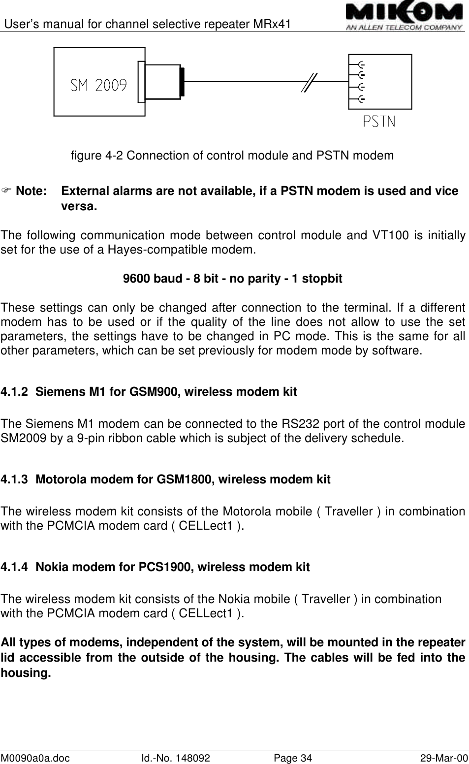 User’s manual for channel selective repeater MRx41M0090a0a.doc Id.-No. 148092 Page 34 29-Mar-00figure 4-2 Connection of control module and PSTN modemF Note: External alarms are not available, if a PSTN modem is used and viceversa.The following communication mode between control module and VT100 is initiallyset for the use of a Hayes-compatible modem.9600 baud - 8 bit - no parity - 1 stopbitThese settings can only be changed after connection to the terminal. If a differentmodem has to be used or if the quality of the line does not allow to use the setparameters, the settings have to be changed in PC mode. This is the same for allother parameters, which can be set previously for modem mode by software.4.1.2 Siemens M1 for GSM900, wireless modem kitThe Siemens M1 modem can be connected to the RS232 port of the control moduleSM2009 by a 9-pin ribbon cable which is subject of the delivery schedule.4.1.3 Motorola modem for GSM1800, wireless modem kitThe wireless modem kit consists of the Motorola mobile ( Traveller ) in combinationwith the PCMCIA modem card ( CELLect1 ).4.1.4 Nokia modem for PCS1900, wireless modem kitThe wireless modem kit consists of the Nokia mobile ( Traveller ) in combinationwith the PCMCIA modem card ( CELLect1 ).All types of modems, independent of the system, will be mounted in the repeaterlid accessible from the outside of the housing. The cables will be fed into thehousing.