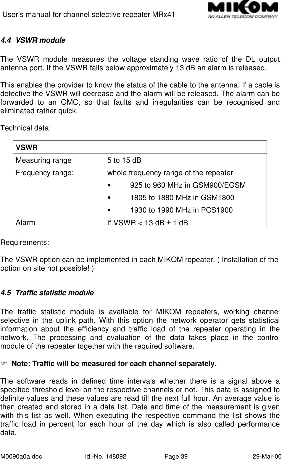 User’s manual for channel selective repeater MRx41M0090a0a.doc Id.-No. 148092 Page 39 29-Mar-004.4 VSWR moduleThe VSWR module measures the voltage standing wave ratio of the DL outputantenna port. If the VSWR falls below approximately 13 dB an alarm is released.This enables the provider to know the status of the cable to the antenna. If a cable isdefective the VSWR will decrease and the alarm will be released. The alarm can beforwarded to an OMC, so that faults and irregularities can be recognised andeliminated rather quick.Technical data:VSWRMeasuring range 5 to 15 dBFrequency range: whole frequency range of the repeater• 925 to 960 MHz in GSM900/EGSM• 1805 to 1880 MHz in GSM1800• 1930 to 1990 MHz in PCS1900Alarm if VSWR &lt; 13 dB ± 1 dBRequirements:The VSWR option can be implemented in each MIKOM repeater. ( Installation of theoption on site not possible! )4.5 Traffic statistic moduleThe traffic statistic module is available for MIKOM repeaters, working channelselective in the uplink path. With this option the network operator gets statisticalinformation about the efficiency and traffic load of the repeater operating in thenetwork. The processing and evaluation of the data takes place in the controlmodule of the repeater together with the required software.F  Note: Traffic will be measured for each channel separately.The software reads in defined time intervals whether there is a signal above aspecified threshold level on the respective channels or not. This data is assigned todefinite values and these values are read till the next full hour. An average value isthen created and stored in a data list. Date and time of the measurement is givenwith this list as well. When executing the respective command the list shows thetraffic load in percent for each hour of the day which is also called performancedata.