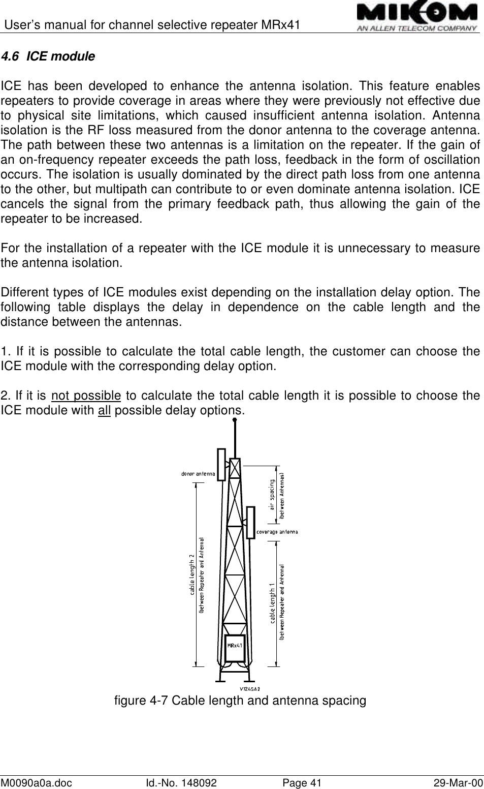 User’s manual for channel selective repeater MRx41M0090a0a.doc Id.-No. 148092 Page 41 29-Mar-004.6 ICE moduleICE has been developed to enhance the antenna isolation. This feature enablesrepeaters to provide coverage in areas where they were previously not effective dueto physical site limitations, which caused insufficient antenna isolation. Antennaisolation is the RF loss measured from the donor antenna to the coverage antenna.The path between these two antennas is a limitation on the repeater. If the gain ofan on-frequency repeater exceeds the path loss, feedback in the form of oscillationoccurs. The isolation is usually dominated by the direct path loss from one antennato the other, but multipath can contribute to or even dominate antenna isolation. ICEcancels the signal from the primary feedback path, thus allowing the gain of therepeater to be increased.For the installation of a repeater with the ICE module it is unnecessary to measurethe antenna isolation.Different types of ICE modules exist depending on the installation delay option. Thefollowing table displays the delay in dependence on the cable length and thedistance between the antennas.1. If it is possible to calculate the total cable length, the customer can choose theICE module with the corresponding delay option.2. If it is not possible to calculate the total cable length it is possible to choose theICE module with all possible delay options.figure 4-7 Cable length and antenna spacing