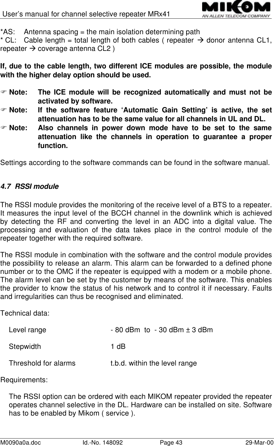 User’s manual for channel selective repeater MRx41M0090a0a.doc Id.-No. 148092 Page 43 29-Mar-00*AS: Antenna spacing = the main isolation determining path* CL: Cable length = total length of both cables ( repeater à donor antenna CL1,repeater à coverage antenna CL2 )If, due to the cable length, two different ICE modules are possible, the modulewith the higher delay option should be used.F Note: The ICE module will be recognized automatically and must not beactivated by software.F Note: If the software feature ‘Automatic Gain Setting’ is active, the setattenuation has to be the same value for all channels in UL and DL.F Note: Also channels in power down mode have to be set to the sameattenuation like the channels in operation to guarantee a properfunction.Settings according to the software commands can be found in the software manual.4.7 RSSI moduleThe RSSI module provides the monitoring of the receive level of a BTS to a repeater.It measures the input level of the BCCH channel in the downlink which is achievedby detecting the RF and converting the level in an ADC into a digital value. Theprocessing and evaluation of the data takes place in the control module of therepeater together with the required software.The RSSI module in combination with the software and the control module providesthe possibility to release an alarm. This alarm can be forwarded to a defined phonenumber or to the OMC if the repeater is equipped with a modem or a mobile phone.The alarm level can be set by the customer by means of the software. This enablesthe provider to know the status of his network and to control it if necessary. Faultsand irregularities can thus be recognised and eliminated.Technical data:Level range - 80 dBm  to  - 30 dBm ± 3 dBmStepwidth 1 dBThreshold for alarms t.b.d. within the level rangeRequirements:The RSSI option can be ordered with each MIKOM repeater provided the repeateroperates channel selective in the DL. Hardware can be installed on site. Softwarehas to be enabled by Mikom ( service ).