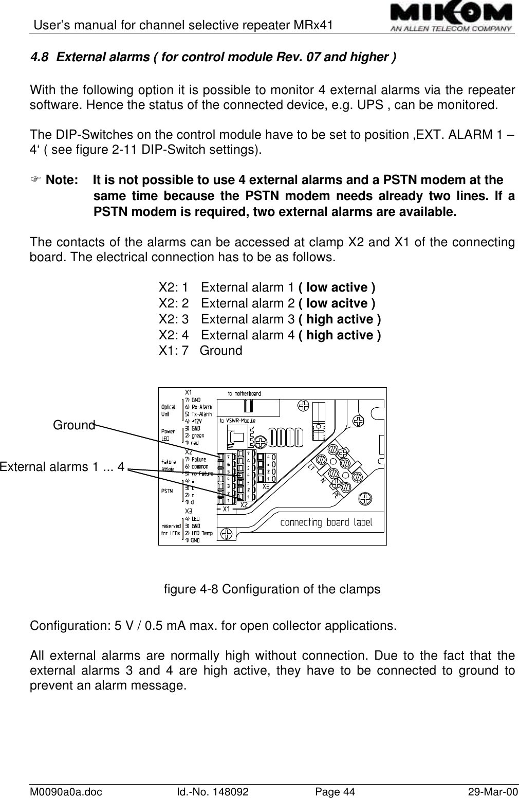 User’s manual for channel selective repeater MRx41M0090a0a.doc Id.-No. 148092 Page 44 29-Mar-004.8 External alarms ( for control module Rev. 07 and higher )With the following option it is possible to monitor 4 external alarms via the repeatersoftware. Hence the status of the connected device, e.g. UPS , can be monitored.The DIP-Switches on the control module have to be set to position ‚EXT. ALARM 1 –4‘ ( see figure 2-11 DIP-Switch settings).F Note: It is not possible to use 4 external alarms and a PSTN modem at thesame time because the PSTN modem needs already two lines. If aPSTN modem is required, two external alarms are available.The contacts of the alarms can be accessed at clamp X2 and X1 of the connectingboard. The electrical connection has to be as follows.X2: 1 External alarm 1 ( low active )X2: 2 External alarm 2 ( low acitve )X2: 3 External alarm 3 ( high active )X2: 4 External alarm 4 ( high active )X1: 7   Groundfigure 4-8 Configuration of the clampsConfiguration: 5 V / 0.5 mA max. for open collector applications.All external alarms are normally high without connection. Due to the fact that theexternal alarms 3 and 4 are high active, they have to be connected to ground toprevent an alarm message.External alarms 1 ... 4Ground
