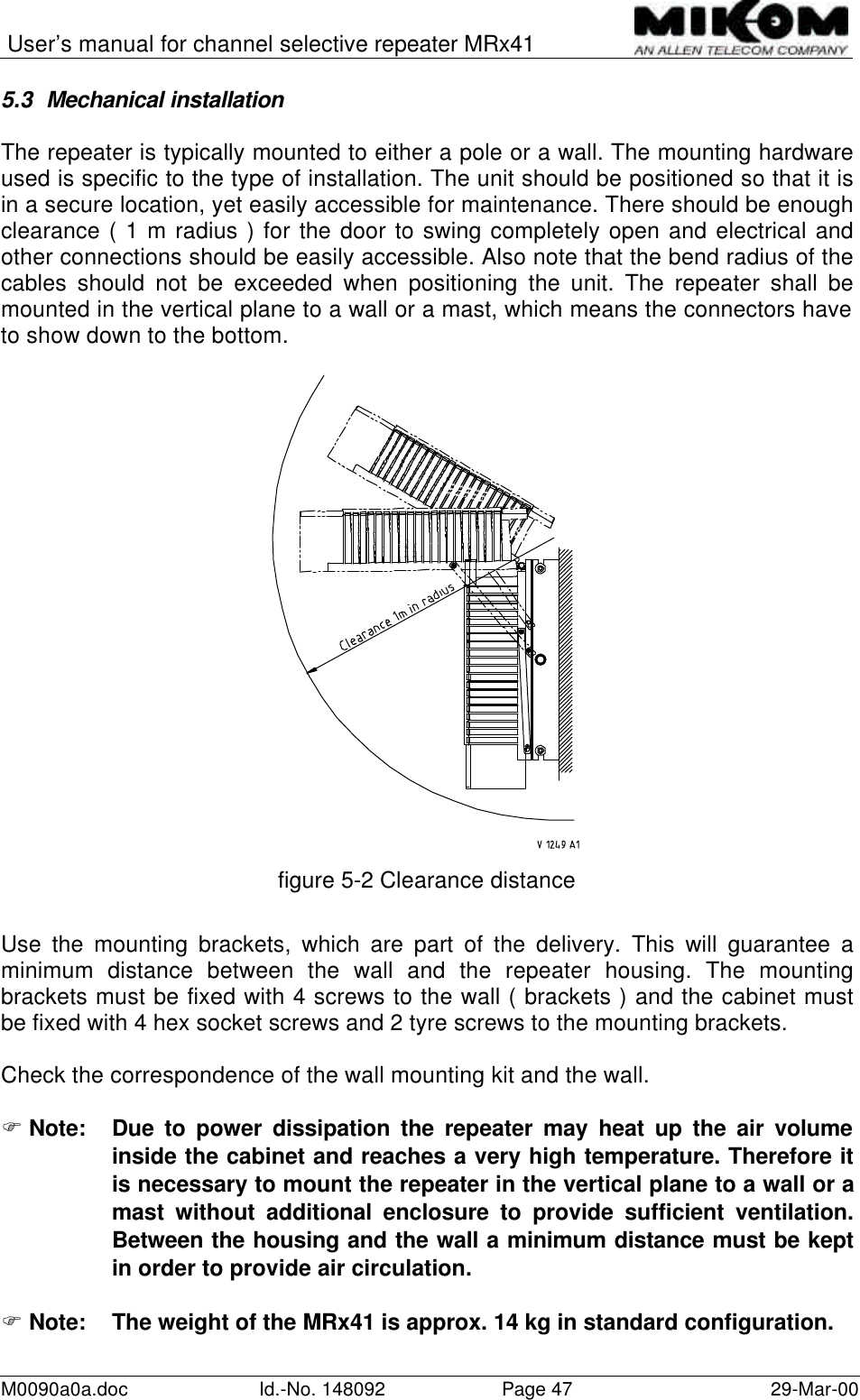 User’s manual for channel selective repeater MRx41M0090a0a.doc Id.-No. 148092 Page 47 29-Mar-005.3 Mechanical installationThe repeater is typically mounted to either a pole or a wall. The mounting hardwareused is specific to the type of installation. The unit should be positioned so that it isin a secure location, yet easily accessible for maintenance. There should be enoughclearance ( 1 m radius ) for the door to swing completely open and electrical andother connections should be easily accessible. Also note that the bend radius of thecables should not be exceeded when positioning the unit. The repeater shall bemounted in the vertical plane to a wall or a mast, which means the connectors haveto show down to the bottom.figure 5-2 Clearance distanceUse the mounting brackets, which are part of the delivery. This will guarantee aminimum distance between the wall and the repeater housing. The mountingbrackets must be fixed with 4 screws to the wall ( brackets ) and the cabinet mustbe fixed with 4 hex socket screws and 2 tyre screws to the mounting brackets.Check the correspondence of the wall mounting kit and the wall.F Note: Due to power dissipation the repeater may heat up the air volumeinside the cabinet and reaches a very high temperature. Therefore itis necessary to mount the repeater in the vertical plane to a wall or amast without additional enclosure to provide sufficient ventilation.Between the housing and the wall a minimum distance must be keptin order to provide air circulation.F Note: The weight of the MRx41 is approx. 14 kg in standard configuration.