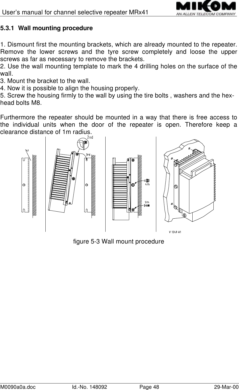 User’s manual for channel selective repeater MRx41M0090a0a.doc Id.-No. 148092 Page 48 29-Mar-005.3.1 Wall mounting procedure1. Dismount first the mounting brackets, which are already mounted to the repeater.Remove the lower screws and the tyre screw completely and loose the upperscrews as far as necessary to remove the brackets.2. Use the wall mounting template to mark the 4 drilling holes on the surface of thewall.3. Mount the bracket to the wall.4. Now it is possible to align the housing properly.5. Screw the housing firmly to the wall by using the tire bolts , washers and the hex-head bolts M8.Furthermore the repeater should be mounted in a way that there is free access tothe individual units when the door of the repeater is open. Therefore keep aclearance distance of 1m radius.figure 5-3 Wall mount procedure