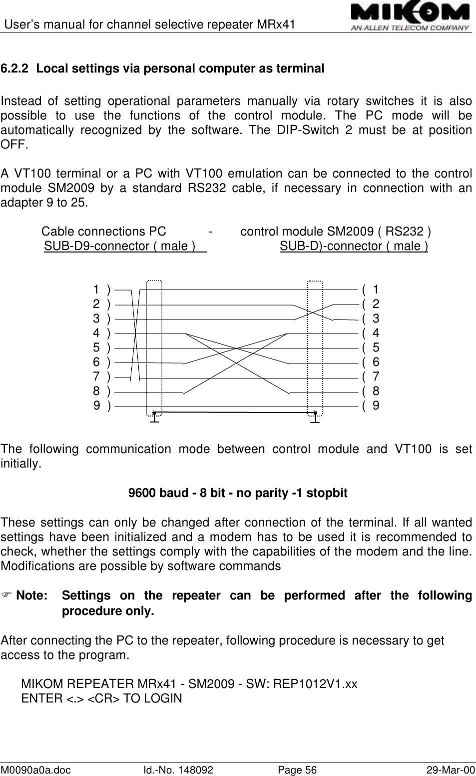 User’s manual for channel selective repeater MRx41M0090a0a.doc Id.-No. 148092 Page 56 29-Mar-006.2.2 Local settings via personal computer as terminalInstead of setting operational parameters manually via rotary switches it is alsopossible to use the functions of the control module. The PC mode will beautomatically recognized by the software. The DIP-Switch 2 must be at positionOFF.A VT100 terminal or a PC with VT100 emulation can be connected to the controlmodule SM2009 by a standard RS232 cable, if necessary in connection with anadapter 9 to 25.Cable connections PC            -        control module SM2009 ( RS232 )SUB-D9-connector ( male )        SUB-D)-connector ( male )1  )                                                                        (  12  )                                                                        (  23  )                                                                        (  34  )                                                                        (  45  )                                                                        (  56  )                                                                        (  67  )                                                                        (  78  )                                                                        (  89  )                                                                    (  9The following communication mode between control module and VT100 is setinitially. 9600 baud - 8 bit - no parity -1 stopbitThese settings can only be changed after connection of the terminal. If all wantedsettings have been initialized and a modem has to be used it is recommended tocheck, whether the settings comply with the capabilities of the modem and the line.Modifications are possible by software commandsF Note: Settings on the repeater can be performed after the followingprocedure only.After connecting the PC to the repeater, following procedure is necessary to getaccess to the program.MIKOM REPEATER MRx41 - SM2009 - SW: REP1012V1.xxENTER &lt;.&gt; &lt;CR&gt; TO LOGIN