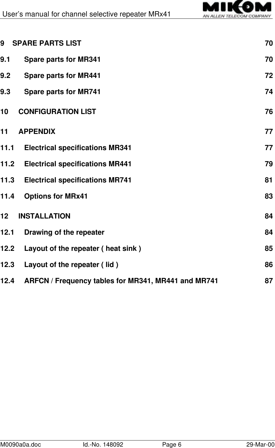 User’s manual for channel selective repeater MRx41M0090a0a.doc Id.-No. 148092 Page 629-Mar-009SPARE PARTS LIST 709.1 Spare parts for MR341 709.2 Spare parts for MR441 729.3 Spare parts for MR741 7410 CONFIGURATION LIST7611 APPENDIX 7711.1 Electrical specifications MR341 7711.2 Electrical specifications MR441 7911.3 Electrical specifications MR741 8111.4 Options for MRx41 8312 INSTALLATION 8412.1 Drawing of the repeater 8412.2 Layout of the repeater ( heat sink ) 8512.3 Layout of the repeater ( lid ) 8612.4 ARFCN / Frequency tables for MR341, MR441 and MR741 87