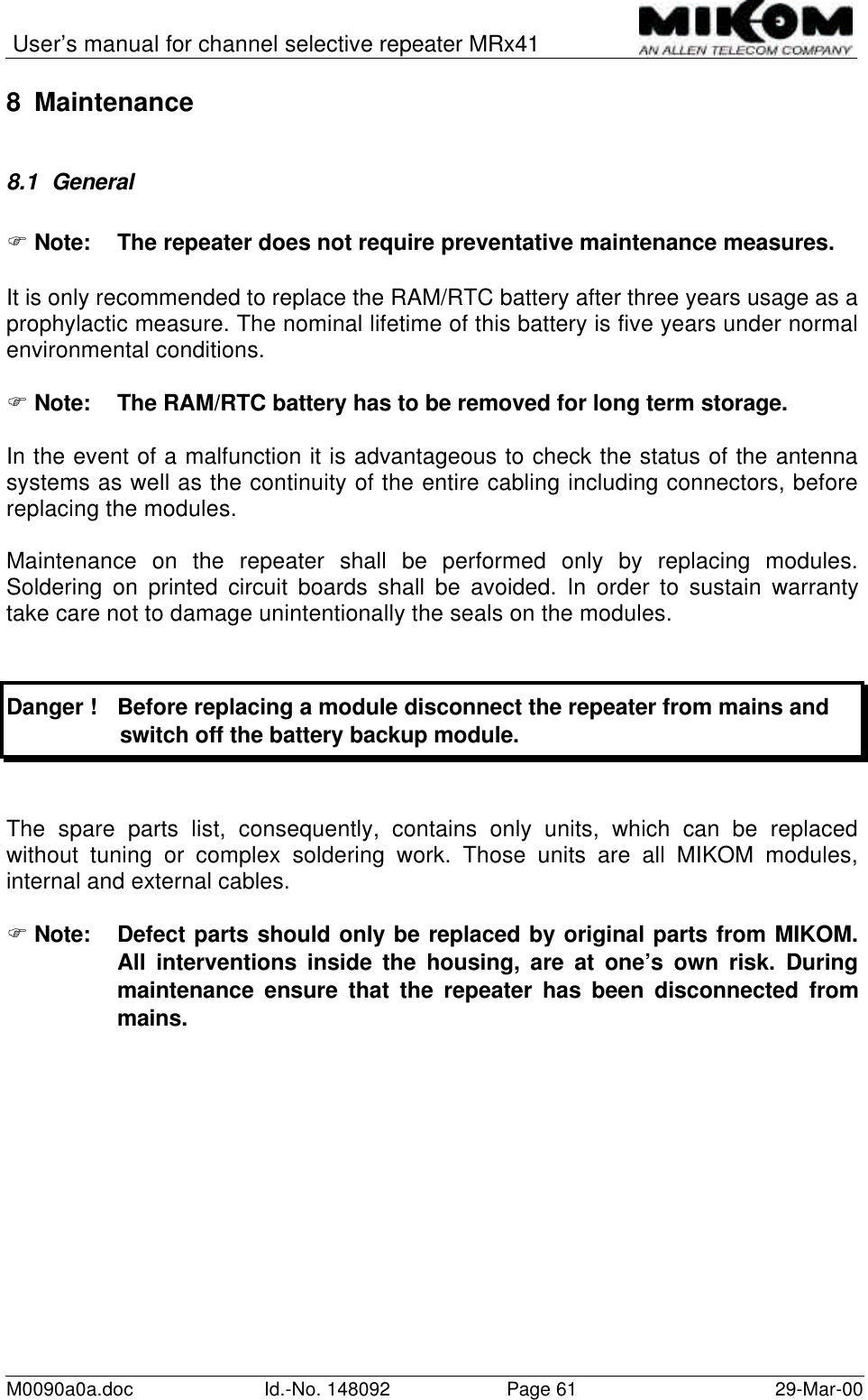 User’s manual for channel selective repeater MRx41M0090a0a.doc Id.-No. 148092 Page 61 29-Mar-008 Maintenance8.1 GeneralF Note:  The repeater does not require preventative maintenance measures.It is only recommended to replace the RAM/RTC battery after three years usage as aprophylactic measure. The nominal lifetime of this battery is five years under normalenvironmental conditions.F Note:  The RAM/RTC battery has to be removed for long term storage.In the event of a malfunction it is advantageous to check the status of the antennasystems as well as the continuity of the entire cabling including connectors, beforereplacing the modules.Maintenance on the repeater shall be performed only by replacing modules.Soldering on printed circuit boards shall be avoided. In order to sustain warrantytake care not to damage unintentionally the seals on the modules.Danger ! Before replacing a module disconnect the repeater from mains and                  switch off the battery backup module.The spare parts list, consequently, contains only units, which can be replacedwithout tuning or complex soldering work. Those units are all MIKOM modules,internal and external cables.F Note:  Defect parts should only be replaced by original parts from MIKOM.All interventions inside the housing, are at one’s own risk. Duringmaintenance ensure that the repeater has been disconnected frommains.