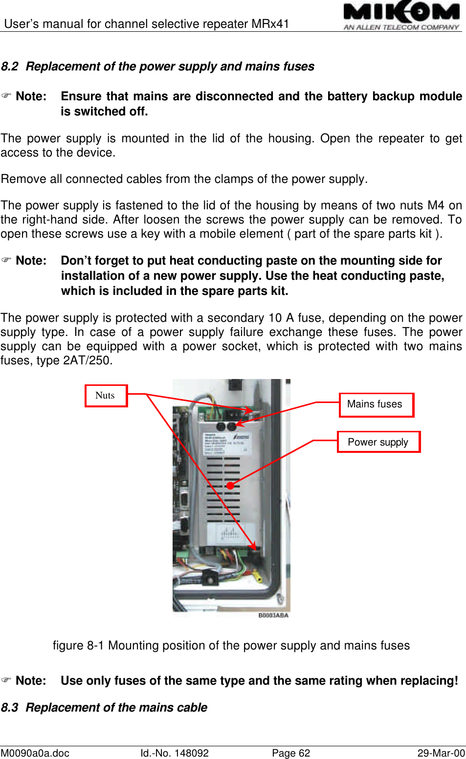 User’s manual for channel selective repeater MRx41M0090a0a.doc Id.-No. 148092 Page 62 29-Mar-008.2 Replacement of the power supply and mains fusesF Note: Ensure that mains are disconnected and the battery backup moduleis switched off.The power supply is mounted in the lid of the housing. Open the repeater to getaccess to the device.Remove all connected cables from the clamps of the power supply.The power supply is fastened to the lid of the housing by means of two nuts M4 onthe right-hand side. After loosen the screws the power supply can be removed. Toopen these screws use a key with a mobile element ( part of the spare parts kit ).F Note: Don’t forget to put heat conducting paste on the mounting side forinstallation of a new power supply. Use the heat conducting paste,which is included in the spare parts kit.The power supply is protected with a secondary 10 A fuse, depending on the powersupply type. In case of a power supply failure exchange these fuses. The powersupply can be equipped with a power socket, which is protected with two mainsfuses, type 2AT/250.figure 8-1 Mounting position of the power supply and mains fusesF Note:  Use only fuses of the same type and the same rating when replacing!8.3 Replacement of the mains cablePower supplyMains fusesNuts