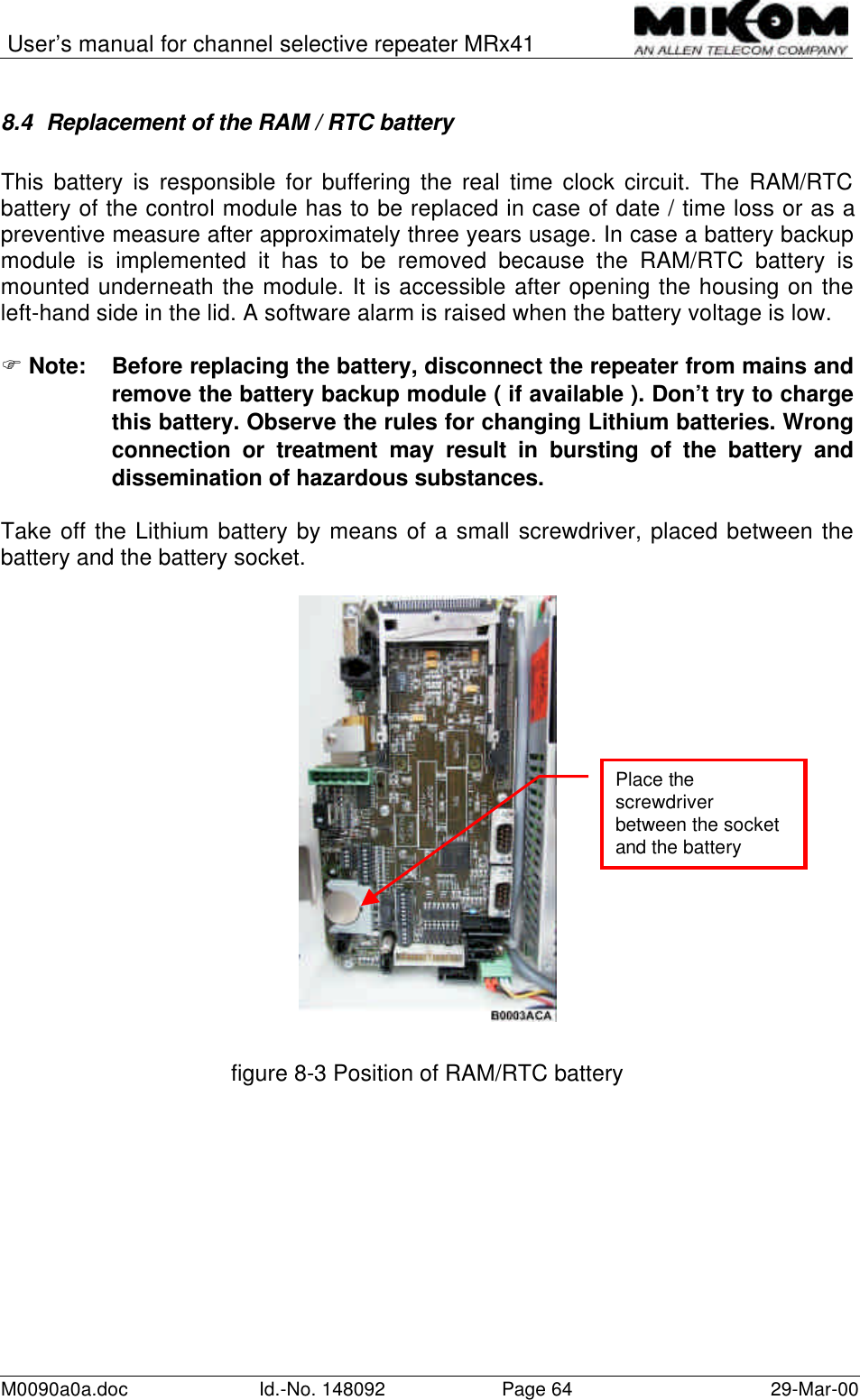User’s manual for channel selective repeater MRx41M0090a0a.doc Id.-No. 148092 Page 64 29-Mar-008.4 Replacement of the RAM / RTC batteryThis battery is responsible for buffering the real time clock circuit. The RAM/RTCbattery of the control module has to be replaced in case of date / time loss or as apreventive measure after approximately three years usage. In case a battery backupmodule is implemented it has to be removed because the RAM/RTC battery ismounted underneath the module. It is accessible after opening the housing on theleft-hand side in the lid. A software alarm is raised when the battery voltage is low.F Note: Before replacing the battery, disconnect the repeater from mains andremove the battery backup module ( if available ). Don’t try to chargethis battery. Observe the rules for changing Lithium batteries. Wrongconnection or treatment may result in bursting of the battery anddissemination of hazardous substances.Take off the Lithium battery by means of a small screwdriver, placed between thebattery and the battery socket.figure 8-3 Position of RAM/RTC batteryPlace thescrewdriverbetween the socketand the battery