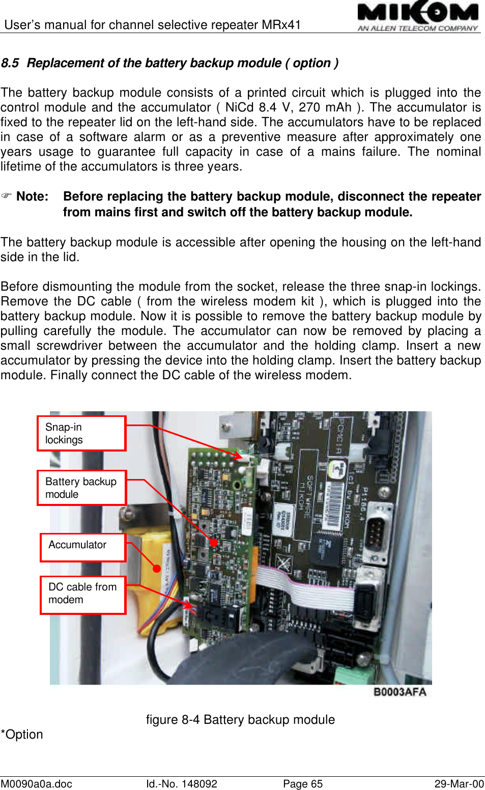 User’s manual for channel selective repeater MRx41M0090a0a.doc Id.-No. 148092 Page 65 29-Mar-008.5 Replacement of the battery backup module ( option )The battery backup module consists of a printed circuit which is plugged into thecontrol module and the accumulator ( NiCd 8.4 V, 270 mAh ). The accumulator isfixed to the repeater lid on the left-hand side. The accumulators have to be replacedin case of a software alarm or as a preventive measure after approximately oneyears usage to guarantee full capacity in case of a mains failure. The nominallifetime of the accumulators is three years.F Note: Before replacing the battery backup module, disconnect the repeaterfrom mains first and switch off the battery backup module.The battery backup module is accessible after opening the housing on the left-handside in the lid.Before dismounting the module from the socket, release the three snap-in lockings.Remove the DC cable ( from the wireless modem kit ), which is plugged into thebattery backup module. Now it is possible to remove the battery backup module bypulling carefully the module. The accumulator can now be removed by placing asmall screwdriver between the accumulator and the holding clamp. Insert a newaccumulator by pressing the device into the holding clamp. Insert the battery backupmodule. Finally connect the DC cable of the wireless modem.figure 8-4 Battery backup module*OptionSnap-inlockingsAccumulatorBattery backupmoduleDC cable frommodem