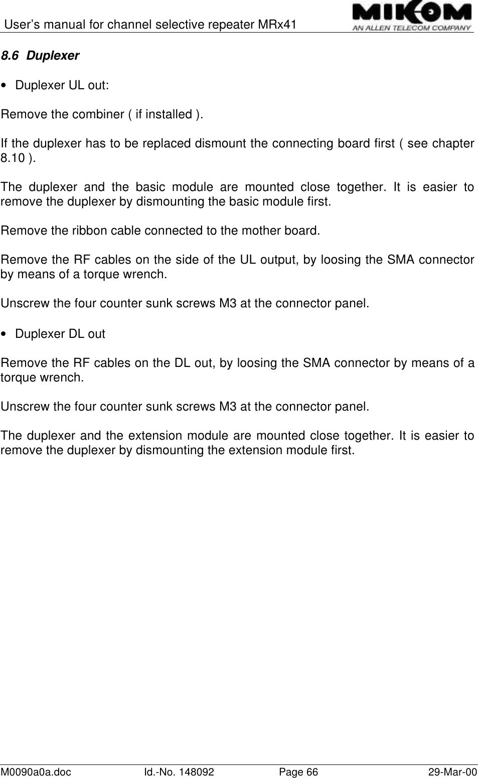 User’s manual for channel selective repeater MRx41M0090a0a.doc Id.-No. 148092 Page 66 29-Mar-008.6 Duplexer• Duplexer UL out:Remove the combiner ( if installed ).If the duplexer has to be replaced dismount the connecting board first ( see chapter8.10 ).The duplexer and the basic module are mounted close together. It is easier toremove the duplexer by dismounting the basic module first.Remove the ribbon cable connected to the mother board.Remove the RF cables on the side of the UL output, by loosing the SMA connectorby means of a torque wrench.Unscrew the four counter sunk screws M3 at the connector panel.• Duplexer DL outRemove the RF cables on the DL out, by loosing the SMA connector by means of atorque wrench.Unscrew the four counter sunk screws M3 at the connector panel.The duplexer and the extension module are mounted close together. It is easier toremove the duplexer by dismounting the extension module first.