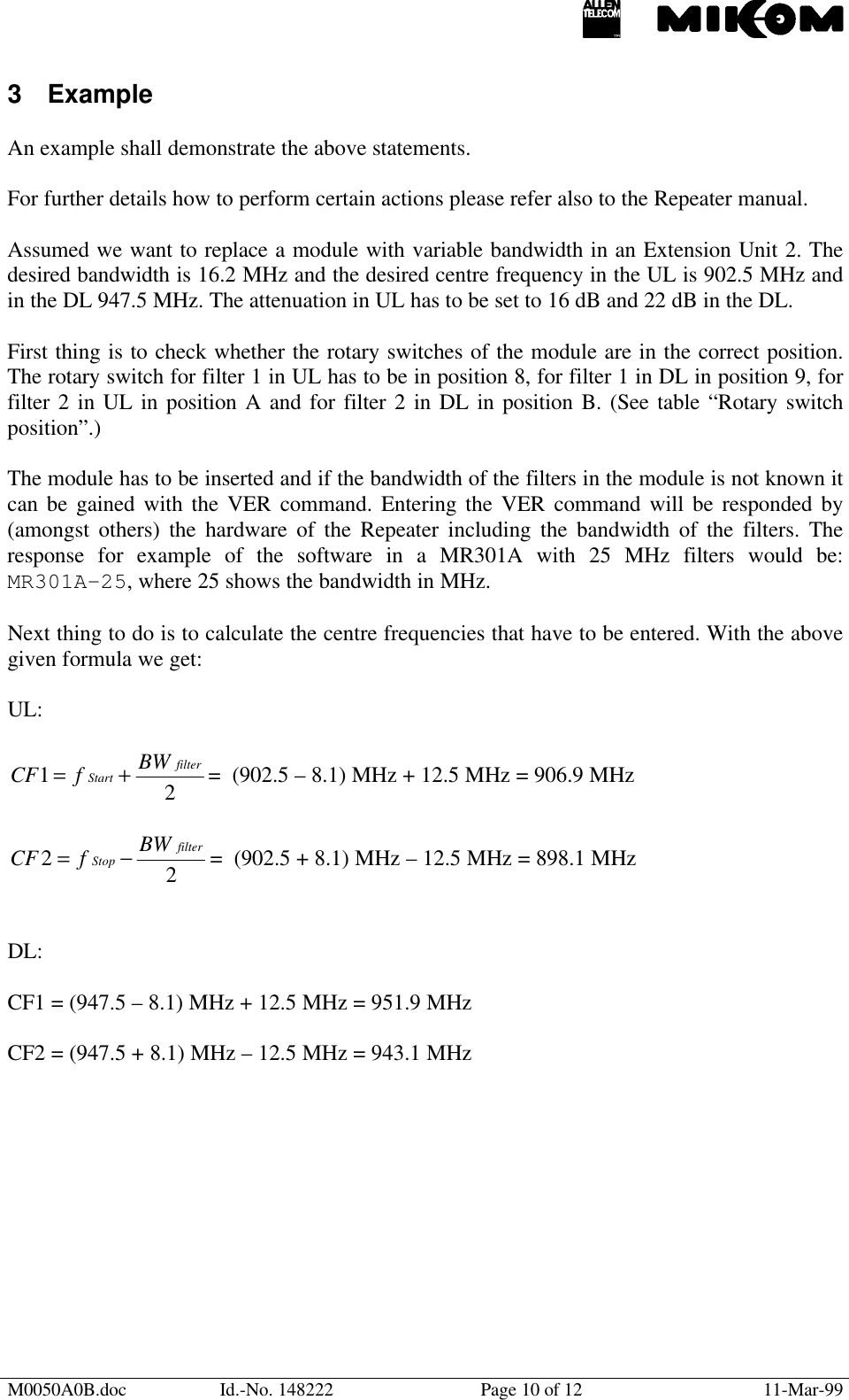 M0050A0B.doc Id.-No. 148222 Page 10 of 12 11-Mar-993 ExampleAn example shall demonstrate the above statements.For further details how to perform certain actions please refer also to the Repeater manual.Assumed we want to replace a module with variable bandwidth in an Extension Unit 2. Thedesired bandwidth is 16.2 MHz and the desired centre frequency in the UL is 902.5 MHz andin the DL 947.5 MHz. The attenuation in UL has to be set to 16 dB and 22 dB in the DL.First thing is to check whether the rotary switches of the module are in the correct position.The rotary switch for filter 1 in UL has to be in position 8, for filter 1 in DL in position 9, forfilter 2 in UL in position A and for filter 2 in DL in position B. (See table “Rotary switchposition”.)The module has to be inserted and if the bandwidth of the filters in the module is not known itcan be gained with the VER command. Entering the VER command will be responded by(amongst others) the hardware of the Repeater including the bandwidth of the filters. Theresponse for example of the software in a MR301A with 25 MHz filters would be:MR301A-25, where 25 shows the bandwidth in MHz.Next thing to do is to calculate the centre frequencies that have to be entered. With the abovegiven formula we get:UL:21filterStart BWfCF += =  (902.5 – 8.1) MHz + 12.5 MHz = 906.9 MHz22filterStop BWfCF −= =  (902.5 + 8.1) MHz – 12.5 MHz = 898.1 MHzDL:CF1 = (947.5 – 8.1) MHz + 12.5 MHz = 951.9 MHzCF2 = (947.5 + 8.1) MHz – 12.5 MHz = 943.1 MHz