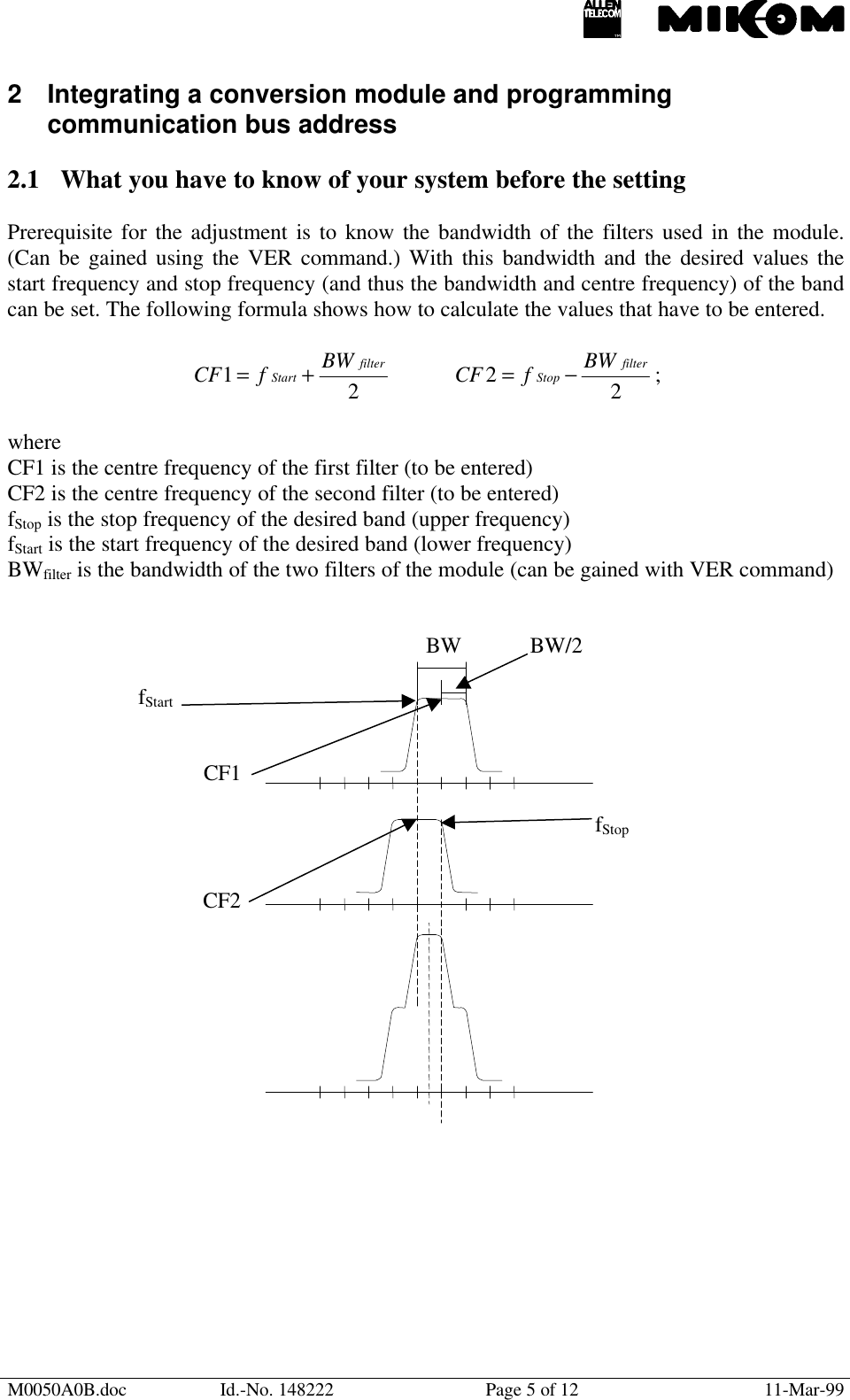 M0050A0B.doc Id.-No. 148222 Page 5 of 12 11-Mar-992 Integrating a conversion module and programmingcommunication bus address2.1 What you have to know of your system before the settingPrerequisite for the adjustment is to know the bandwidth of the filters used in the module.(Can be gained using the VER command.) With this bandwidth and the desired values thestart frequency and stop frequency (and thus the bandwidth and centre frequency) of the bandcan be set. The following formula shows how to calculate the values that have to be entered.21filterStart BWfCF +=22filterStop BWfCF −= ;whereCF1 is the centre frequency of the first filter (to be entered)CF2 is the centre frequency of the second filter (to be entered)fStop is the stop frequency of the desired band (upper frequency)fStart is the start frequency of the desired band (lower frequency)BWfilter is the bandwidth of the two filters of the module (can be gained with VER command)BW BW/2fStartCF1fStopCF2