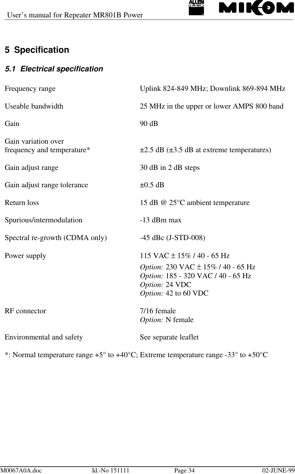 User’s manual for Repeater MR801B PowerM0067A0A.doc Id.-No 151111 Page 34 02-JUNE-995 Specification5.1 Electrical specificationFrequency range Uplink 824-849 MHz; Downlink 869-894 MHzUseable bandwidth 25 MHz in the upper or lower AMPS 800 bandGain 90 dBGain variation overfrequency and temperature* ±2.5 dB (±3.5 dB at extreme temperatures)Gain adjust range 30 dB in 2 dB stepsGain adjust range tolerance ±0.5 dBReturn loss 15 dB @ 25°C ambient temperatureSpurious/intermodulation -13 dBm maxSpectral re-growth (CDMA only) -45 dBc (J-STD-008)Power supply 115 VAC ± 15% / 40 - 65 HzOption: 230 VAC ± 15% / 40 - 65 HzOption: 185 - 320 VAC / 40 - 65 HzOption: 24 VDCOption: 42 to 60 VDCRF connector  7/16 femaleOption: N femaleEnvironmental and safety  See separate leaflet*: Normal temperature range +5° to +40°C; Extreme temperature range -33° to +50°C