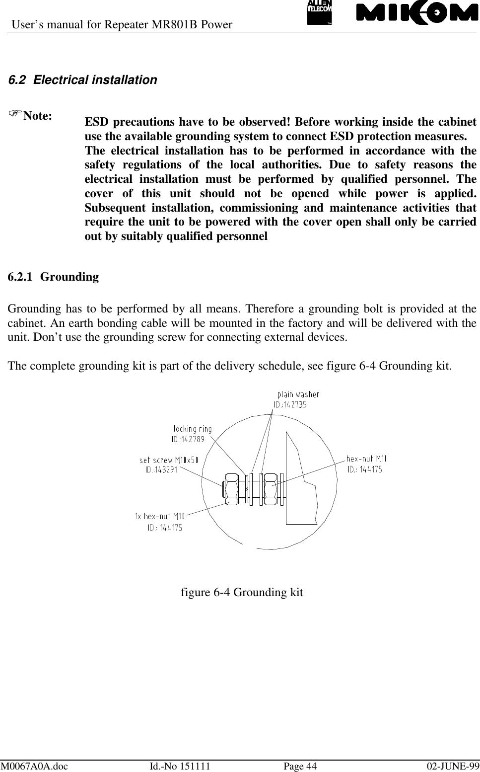 User’s manual for Repeater MR801B PowerM0067A0A.doc Id.-No 151111 Page 44 02-JUNE-996.2 Electrical installationFNote: ESD precautions have to be observed! Before working inside the cabinetuse the available grounding system to connect ESD protection measures.The electrical installation has to be performed in accordance with thesafety regulations of the local authorities. Due to safety reasons theelectrical installation must be performed by qualified personnel. Thecover of this unit should not be opened while power is applied.Subsequent installation, commissioning and maintenance activities thatrequire the unit to be powered with the cover open shall only be carriedout by suitably qualified personnel6.2.1 GroundingGrounding has to be performed by all means. Therefore a grounding bolt is provided at thecabinet. An earth bonding cable will be mounted in the factory and will be delivered with theunit. Don’t use the grounding screw for connecting external devices.The complete grounding kit is part of the delivery schedule, see figure 6-4 Grounding kit.figure 6-4 Grounding kit