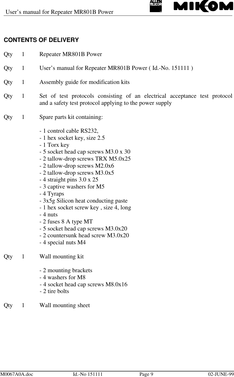 User’s manual for Repeater MR801B PowerM0067A0A.doc Id.-No 151111 Page 902-JUNE-99CONTENTS OF DELIVERYQty 1Repeater MR801B PowerQty 1User’s manual for Repeater MR801B Power ( Id.-No. 151111 )Qty 1Assembly guide for modification kitsQty 1Set of test protocols consisting of an electrical acceptance test protocoland a safety test protocol applying to the power supplyQty 1Spare parts kit containing:- 1 control cable RS232,- 1 hex socket key, size 2.5- 1 Torx key- 5 socket head cap screws M3.0 x 30- 2 tallow-drop screws TRX M5.0x25- 2 tallow-drop screws M2.0x6- 2 tallow-drop screws M3.0x5- 4 straight pins 3.0 x 25- 3 captive washers for M5- 4 Tyraps- 3x5g Silicon heat conducting paste- 1 hex socket screw key , size 4, long- 4 nuts- 2 fuses 8 A type MT- 5 socket head cap screws M3.0x20- 2 countersunk head screw M3.0x20- 4 special nuts M4Qty 1Wall mounting kit- 2 mounting brackets- 4 washers for M8- 4 socket head cap screws M8.0x16- 2 tire boltsQty 1Wall mounting sheet