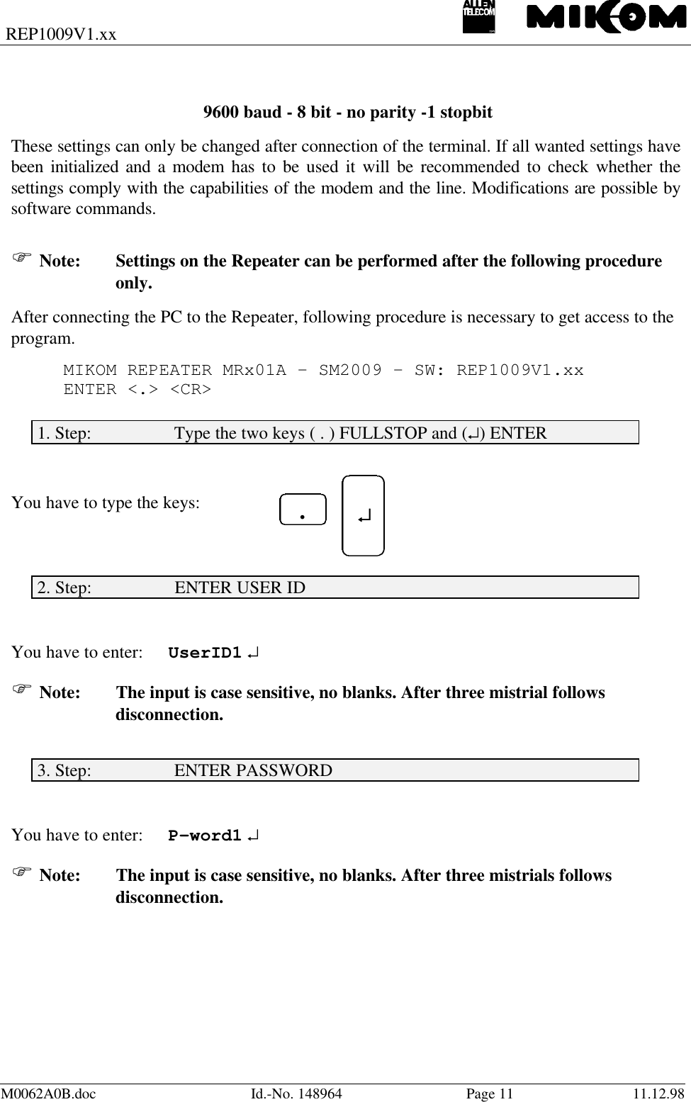 REP1009V1.xxM0062A0B.doc Id.-No. 148964 Page 11 11.12.98 9600 baud - 8 bit - no parity -1 stopbitThese settings can only be changed after connection of the terminal. If all wanted settings havebeen initialized and a modem has to be used it will be recommended to check whether thesettings comply with the capabilities of the modem and the line. Modifications are possible bysoftware commands.F Note: Settings on the Repeater can be performed after the following procedureonly.After connecting the PC to the Repeater, following procedure is necessary to get access to theprogram.MIKOM REPEATER MRx01A - SM2009 - SW: REP1009V1.xxENTER &lt;.&gt; &lt;CR&gt;1. Step:                  Type the two keys ( . ) FULLSTOP and (↵) ENTERYou have to type the keys:2. Step:                  ENTER USER IDYou have to enter: UserID1 ↵F Note: The input is case sensitive, no blanks. After three mistrial followsdisconnection.3. Step:                  ENTER PASSWORDYou have to enter: P-word1 ↵F Note: The input is case sensitive, no blanks. After three mistrials followsdisconnection. ↵↵.