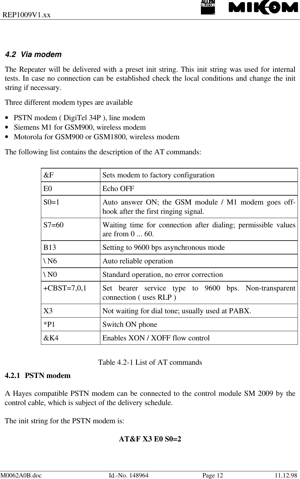 REP1009V1.xxM0062A0B.doc Id.-No. 148964 Page 12 11.12.984.2 Via modemThe Repeater will be delivered with a preset init string. This init string was used for internaltests. In case no connection can be established check the local conditions and change the initstring if necessary.Three different modem types are available• PSTN modem ( DigiTel 34P ), line modem• Siemens M1 for GSM900, wireless modem• Motorola for GSM900 or GSM1800, wireless modem The following list contains the description of the AT commands:&amp;F Sets modem to factory configurationE0 Echo OFFS0=1 Auto answer ON; the GSM module / M1 modem goes off-hook after the first ringing signal.S7=60 Waiting time for connection after dialing; permissible valuesare from 0 ... 60.B13 Setting to 9600 bps asynchronous mode\ N6 Auto reliable operation\ N0 Standard operation, no error correction+CBST=7,0,1 Set bearer service type to 9600 bps. Non-transparentconnection ( uses RLP )X3 Not waiting for dial tone; usually used at PABX.*P1 Switch ON phone&amp;K4 Enables XON / XOFF flow controlTable 4.2-1 List of AT commands4.2.1 PSTN modemA Hayes compatible PSTN modem can be connected to the control module SM 2009 by thecontrol cable, which is subject of the delivery schedule.The init string for the PSTN modem is:AT&amp;F X3 E0 S0=2