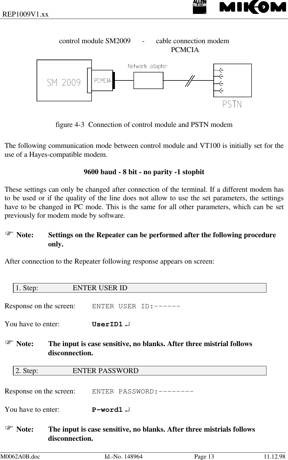 REP1009V1.xxM0062A0B.doc Id.-No. 148964 Page 13 11.12.98control module SM2009      -      cable connection modem       PCMCIAfigure 4-3  Connection of control module and PSTN modemThe following communication mode between control module and VT100 is initially set for theuse of a Hayes-compatible modem.9600 baud - 8 bit - no parity -1 stopbitThese settings can only be changed after connection of the terminal. If a different modem hasto be used or if the quality of the line does not allow to use the set parameters, the settingshave to be changed in PC mode. This is the same for all other parameters, which can be setpreviously for modem mode by software.F Note: Settings on the Repeater can be performed after the following procedureonly.After connection to the Repeater following response appears on screen:1. Step:                  ENTER USER IDResponse on the screen: ENTER USER ID:------You have to enter: UserID1 ↵F Note: The input is case sensitive, no blanks. After three mistrial followsdisconnection.2. Step:                  ENTER PASSWORDResponse on the screen: ENTER PASSWORD:--------You have to enter: P-word1 ↵F Note: The input is case sensitive, no blanks. After three mistrials followsdisconnection.