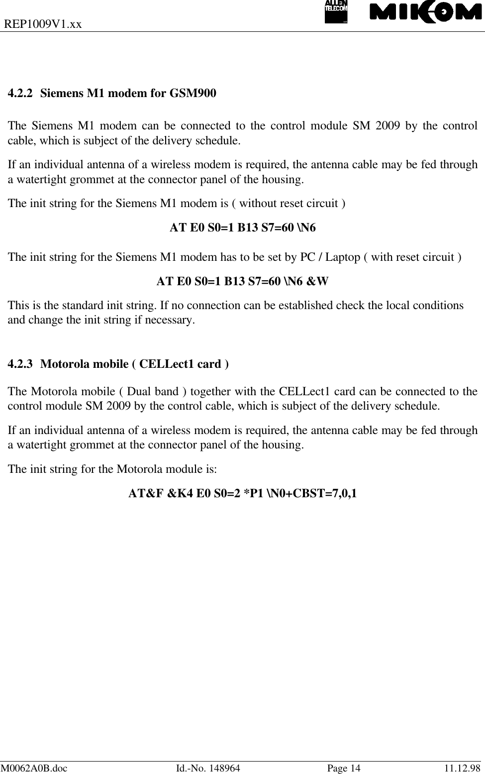 REP1009V1.xxM0062A0B.doc Id.-No. 148964 Page 14 11.12.984.2.2 Siemens M1 modem for GSM900The Siemens M1 modem can be connected to the control module SM 2009 by the controlcable, which is subject of the delivery schedule.If an individual antenna of a wireless modem is required, the antenna cable may be fed througha watertight grommet at the connector panel of the housing.The init string for the Siemens M1 modem is ( without reset circuit )AT E0 S0=1 B13 S7=60 \N6The init string for the Siemens M1 modem has to be set by PC / Laptop ( with reset circuit )AT E0 S0=1 B13 S7=60 \N6 &amp;WThis is the standard init string. If no connection can be established check the local conditionsand change the init string if necessary.4.2.3 Motorola mobile ( CELLect1 card )The Motorola mobile ( Dual band ) together with the CELLect1 card can be connected to thecontrol module SM 2009 by the control cable, which is subject of the delivery schedule.If an individual antenna of a wireless modem is required, the antenna cable may be fed througha watertight grommet at the connector panel of the housing.The init string for the Motorola module is:AT&amp;F &amp;K4 E0 S0=2 *P1 \N0+CBST=7,0,1