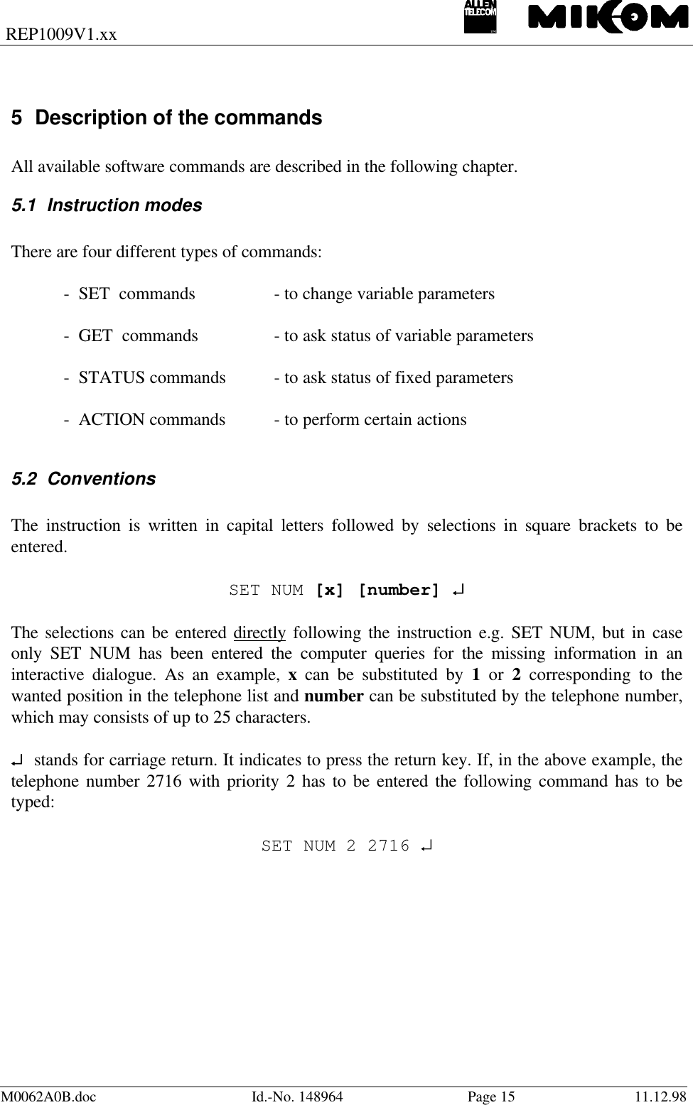 REP1009V1.xxM0062A0B.doc Id.-No. 148964 Page 15 11.12.985 Description of the commandsAll available software commands are described in the following chapter.5.1 Instruction modesThere are four different types of commands:-  SET  commands - to change variable parameters-  GET  commands  - to ask status of variable parameters-  STATUS commands - to ask status of fixed parameters-  ACTION commands  - to perform certain actions5.2 ConventionsThe instruction is written in capital letters followed by selections in square brackets to beentered.SET NUM [x] [number] ↵↵The selections can be entered directly following the instruction e.g. SET NUM, but in caseonly SET NUM has been entered the computer queries for the missing information in aninteractive dialogue. As an example, x can be substituted by 1 or 2 corresponding to thewanted position in the telephone list and number can be substituted by the telephone number,which may consists of up to 25 characters.↵↵  stands for carriage return. It indicates to press the return key. If, in the above example, thetelephone number 2716 with priority 2 has to be entered the following command has to betyped:SET NUM 2 2716 ↵