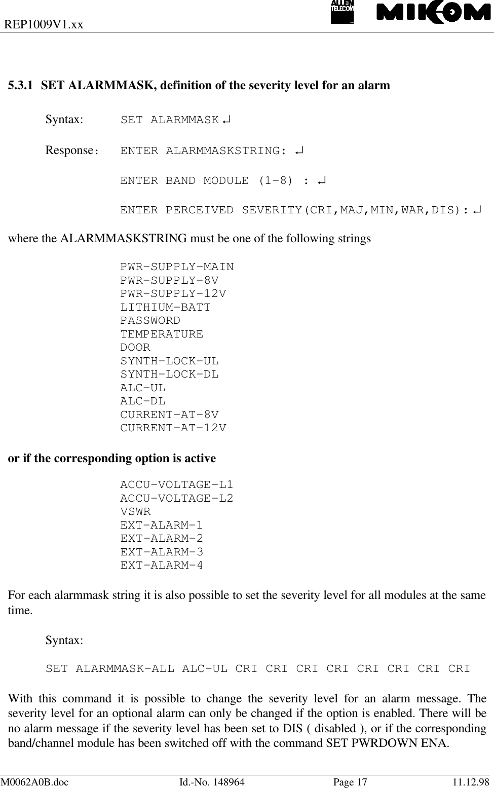 REP1009V1.xxM0062A0B.doc Id.-No. 148964 Page 17 11.12.985.3.1 SET ALARMMASK, definition of the severity level for an alarmSyntax: SET ALARMMASK ↵Response:ENTER ALARMMASKSTRING: ↵ENTER BAND MODULE (1-8) : ↵ENTER PERCEIVED SEVERITY(CRI,MAJ,MIN,WAR,DIS): ↵where the ALARMMASKSTRING must be one of the following stringsPWR-SUPPLY-MAINPWR-SUPPLY-8VPWR-SUPPLY-12VLITHIUM-BATTPASSWORDTEMPERATUREDOORSYNTH-LOCK-ULSYNTH-LOCK-DLALC-ULALC-DLCURRENT-AT-8VCURRENT-AT-12Vor if the corresponding option is activeACCU-VOLTAGE-L1ACCU-VOLTAGE-L2VSWREXT-ALARM-1EXT-ALARM-2EXT-ALARM-3EXT-ALARM-4For each alarmmask string it is also possible to set the severity level for all modules at the sametime.Syntax:  SET ALARMMASK-ALL ALC-UL CRI CRI CRI CRI CRI CRI CRI CRIWith this command it is possible to change the severity level for an alarm message. Theseverity level for an optional alarm can only be changed if the option is enabled. There will beno alarm message if the severity level has been set to DIS ( disabled ), or if the correspondingband/channel module has been switched off with the command SET PWRDOWN ENA.