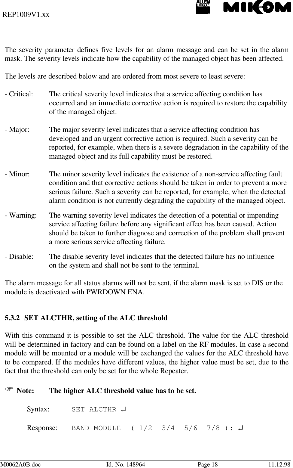 REP1009V1.xxM0062A0B.doc Id.-No. 148964 Page 18 11.12.98The severity parameter defines five levels for an alarm message and can be set in the alarmmask. The severity levels indicate how the capability of the managed object has been affected.The levels are described below and are ordered from most severe to least severe:- Critical: The critical severity level indicates that a service affecting condition hasoccurred and an immediate corrective action is required to restore the capabilityof the managed object.- Major: The major severity level indicates that a service affecting condition hasdeveloped and an urgent corrective action is required. Such a severity can bereported, for example, when there is a severe degradation in the capability of themanaged object and its full capability must be restored.- Minor: The minor severity level indicates the existence of a non-service affecting faultcondition and that corrective actions should be taken in order to prevent a moreserious failure. Such a severity can be reported, for example, when the detectedalarm condition is not currently degrading the capability of the managed object.- Warning: The warning severity level indicates the detection of a potential or impendingservice affecting failure before any significant effect has been caused. Actionshould be taken to further diagnose and correction of the problem shall preventa more serious service affecting failure.- Disable: The disable severity level indicates that the detected failure has no influenceon the system and shall not be sent to the terminal.The alarm message for all status alarms will not be sent, if the alarm mask is set to DIS or themodule is deactivated with PWRDOWN ENA.5.3.2 SET ALCTHR, setting of the ALC thresholdWith this command it is possible to set the ALC threshold. The value for the ALC thresholdwill be determined in factory and can be found on a label on the RF modules. In case a secondmodule will be mounted or a module will be exchanged the values for the ALC threshold haveto be compared. If the modules have different values, the higher value must be set, due to thefact that the threshold can only be set for the whole Repeater.F Note: The higher ALC threshold value has to be set.Syntax: SET ALCTHR ↵Response: BAND-MODULE  ( 1/2  3/4  5/6  7/8 ): ↵