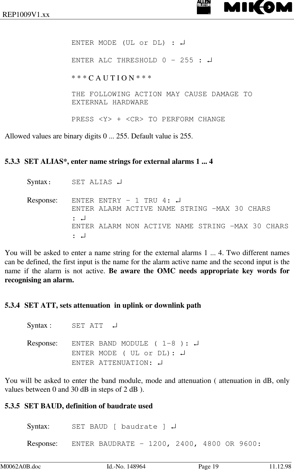 REP1009V1.xxM0062A0B.doc Id.-No. 148964 Page 19 11.12.98ENTER MODE (UL or DL) : ↵ENTER ALC THRESHOLD 0 - 255 : ↵* * * C A U T I O N * * *THE FOLLOWING ACTION MAY CAUSE DAMAGE TO EXTERNAL HARDWAREPRESS &lt;Y&gt; + &lt;CR&gt; TO PERFORM CHANGEAllowed values are binary digits 0 ... 255. Default value is 255.5.3.3 SET ALIAS*, enter name strings for external alarms 1 ... 4Syntax:SET ALIAS ↵Response: ENTER ENTRY - 1 TRU 4: ↵    ENTER ALARM ACTIVE NAME STRING -MAX 30 CHARS    : ↵    ENTER ALARM NON ACTIVE NAME STRING -MAX 30 CHARS: ↵You will be asked to enter a name string for the external alarms 1 ... 4. Two different namescan be defined, the first input is the name for the alarm active name and the second input is thename if the alarm is not active. Be aware the OMC needs appropriate key words forrecognising an alarm.5.3.4 SET ATT, sets attenuation  in uplink or downlink pathSyntax : SET ATT  ↵Response: ENTER BAND MODULE ( 1-8 ): ↵ENTER MODE ( UL or DL): ↵ENTER ATTENUATION: ↵You will be asked to enter the band module, mode and attenuation ( attenuation in dB, onlyvalues between 0 and 30 dB in steps of 2 dB ).5.3.5 SET BAUD, definition of baudrate usedSyntax: SET BAUD [ baudrate ] ↵Response: ENTER BAUDRATE – 1200, 2400, 4800 OR 9600: