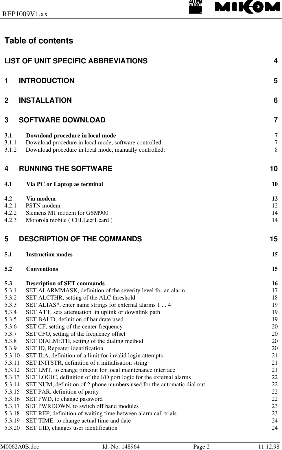 REP1009V1.xxM0062A0B.doc Id.-No. 148964 Page 211.12.98Table of contentsLIST OF UNIT SPECIFIC ABBREVIATIONS 41INTRODUCTION 52INSTALLATION 63SOFTWARE DOWNLOAD 73.1 Download procedure in local mode73.1.1 Download procedure in local mode, software controlled: 73.1.2 Download procedure in local mode, manually controlled: 84RUNNING THE SOFTWARE 104.1 Via PC or Laptop as terminal 104.2 Via modem 124.2.1 PSTN modem 124.2.2 Siemens M1 modem for GSM900 144.2.3 Motorola mobile ( CELLect1 card ) 145DESCRIPTION OF THE COMMANDS 155.1 Instruction modes 155.2 Conventions 155.3 Description of SET commands 165.3.1 SET ALARMMASK, definition of the severity level for an alarm 175.3.2 SET ALCTHR, setting of the ALC threshold 185.3.3 SET ALIAS*, enter name strings for external alarms 1 ... 4 195.3.4 SET ATT, sets attenuation  in uplink or downlink path 195.3.5 SET BAUD, definition of baudrate used 195.3.6 SET CF, setting of the center frequency 205.3.7 SET CFO, setting of the frequency offset 205.3.8 SET DIALMETH, setting of the dialing method 205.3.9 SET ID, Repeater identification 205.3.10 SET ILA, definition of a limit for invalid login attempts 215.3.11 SET INITSTR, definition of a initialisation string 215.3.12 SET LMT, to change timeout for local maintenance interface 215.3.13 SET LOGIC, definition of the I/O port logic for the external alarms 225.3.14 SET NUM, definition of 2 phone numbers used for the automatic dial out 225.3.15 SET PAR, definition of parity 225.3.16 SET PWD, to change password 225.3.17 SET PWRDOWN, to switch off band modules 235.3.18 SET REP, definition of waiting time between alarm call trials 235.3.19 SET TIME, to change actual time and date 245.3.20 SET UID, changes user identification 24