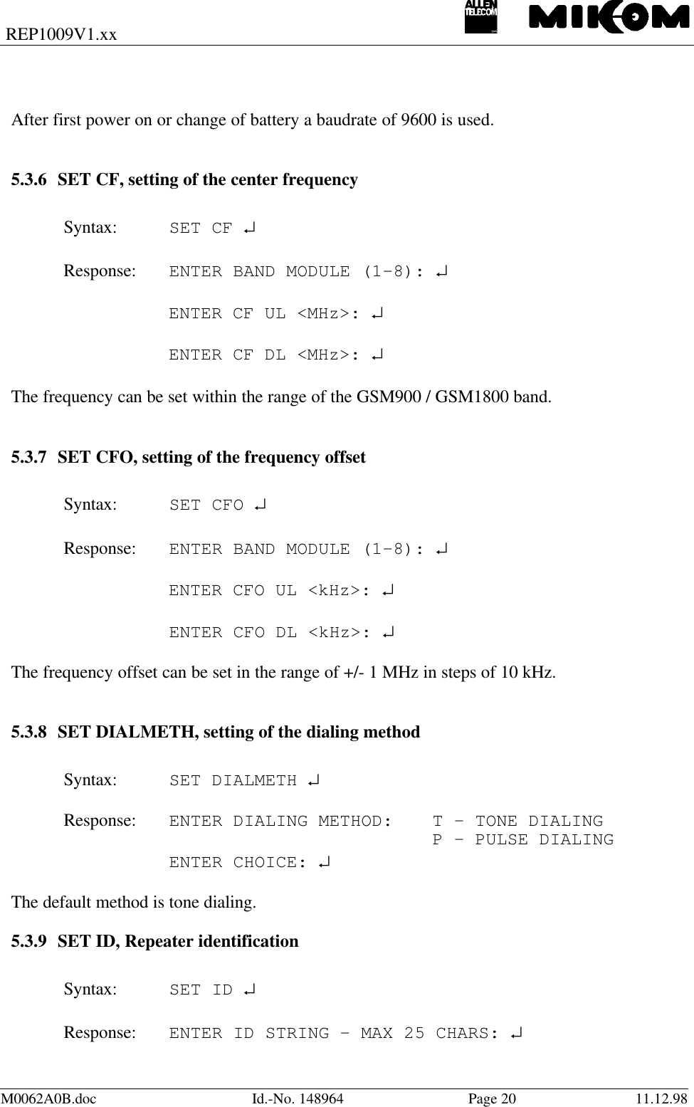 REP1009V1.xxM0062A0B.doc Id.-No. 148964 Page 20 11.12.98After first power on or change of battery a baudrate of 9600 is used.5.3.6 SET CF, setting of the center frequencySyntax: SET CF ↵Response: ENTER BAND MODULE (1-8): ↵ENTER CF UL &lt;MHz&gt;: ↵ENTER CF DL &lt;MHz&gt;: ↵The frequency can be set within the range of the GSM900 / GSM1800 band.5.3.7 SET CFO, setting of the frequency offsetSyntax: SET CFO ↵Response: ENTER BAND MODULE (1-8): ↵ENTER CFO UL &lt;kHz&gt;: ↵ENTER CFO DL &lt;kHz&gt;: ↵The frequency offset can be set in the range of +/- 1 MHz in steps of 10 kHz.5.3.8 SET DIALMETH, setting of the dialing methodSyntax: SET DIALMETH ↵Response: ENTER DIALING METHOD: T - TONE DIALING    P - PULSE DIALINGENTER CHOICE: ↵The default method is tone dialing.5.3.9 SET ID, Repeater identificationSyntax: SET ID ↵Response: ENTER ID STRING - MAX 25 CHARS: ↵