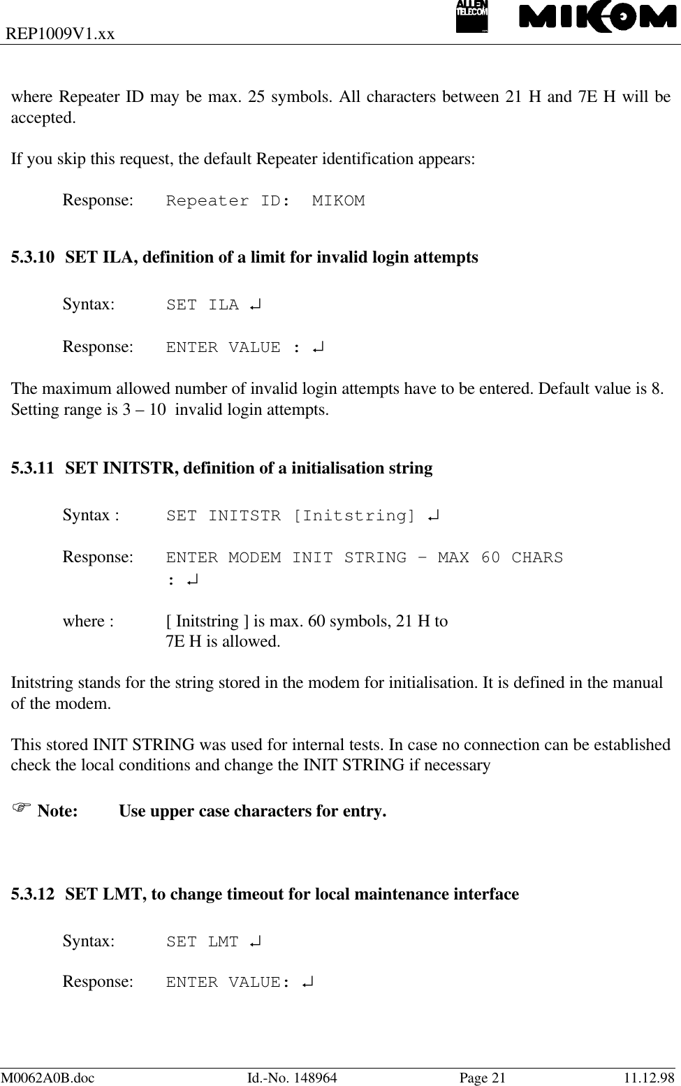 REP1009V1.xxM0062A0B.doc Id.-No. 148964 Page 21 11.12.98where Repeater ID may be max. 25 symbols. All characters between 21 H and 7E H will beaccepted.If you skip this request, the default Repeater identification appears:Response: Repeater ID:  MIKOM5.3.10 SET ILA, definition of a limit for invalid login attemptsSyntax: SET ILA ↵Response: ENTER VALUE : ↵The maximum allowed number of invalid login attempts have to be entered. Default value is 8.Setting range is 3 – 10  invalid login attempts.5.3.11 SET INITSTR, definition of a initialisation stringSyntax : SET INITSTR [Initstring] ↵Response: ENTER MODEM INIT STRING - MAX 60 CHARS: ↵where : [ Initstring ] is max. 60 symbols, 21 H to7E H is allowed.Initstring stands for the string stored in the modem for initialisation. It is defined in the manualof the modem.This stored INIT STRING was used for internal tests. In case no connection can be establishedcheck the local conditions and change the INIT STRING if necessaryF Note:  Use upper case characters for entry.5.3.12 SET LMT, to change timeout for local maintenance interfaceSyntax: SET LMT ↵Response: ENTER VALUE: ↵