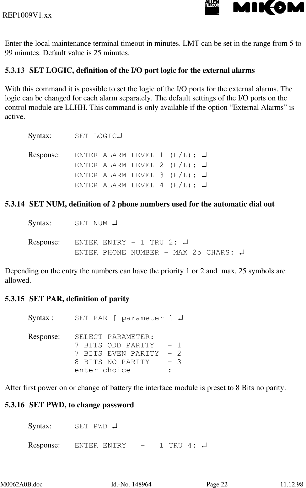 REP1009V1.xxM0062A0B.doc Id.-No. 148964 Page 22 11.12.98Enter the local maintenance terminal timeout in minutes. LMT can be set in the range from 5 to99 minutes. Default value is 25 minutes.5.3.13 SET LOGIC, definition of the I/O port logic for the external alarmsWith this command it is possible to set the logic of the I/O ports for the external alarms. Thelogic can be changed for each alarm separately. The default settings of the I/O ports on thecontrol module are LLHH. This command is only available if the option “External Alarms” isactive.Syntax: SET LOGIC↵Response: ENTER ALARM LEVEL 1 (H/L): ↵ENTER ALARM LEVEL 2 (H/L): ↵ENTER ALARM LEVEL 3 (H/L): ↵ENTER ALARM LEVEL 4 (H/L): ↵5.3.14 SET NUM, definition of 2 phone numbers used for the automatic dial outSyntax: SET NUM ↵Response: ENTER ENTRY - 1 TRU 2: ↵ENTER PHONE NUMBER - MAX 25 CHARS: ↵Depending on the entry the numbers can have the priority 1 or 2 and  max. 25 symbols areallowed.5.3.15 SET PAR, definition of paritySyntax : SET PAR [ parameter ] ↵Response: SELECT PARAMETER:7 BITS ODD PARITY - 17 BITS EVEN PARITY  - 28 BITS NO PARITY - 3enter choice :After first power on or change of battery the interface module is preset to 8 Bits no parity.5.3.16 SET PWD, to change passwordSyntax: SET PWD ↵Response: ENTER ENTRY   -   1 TRU 4: ↵