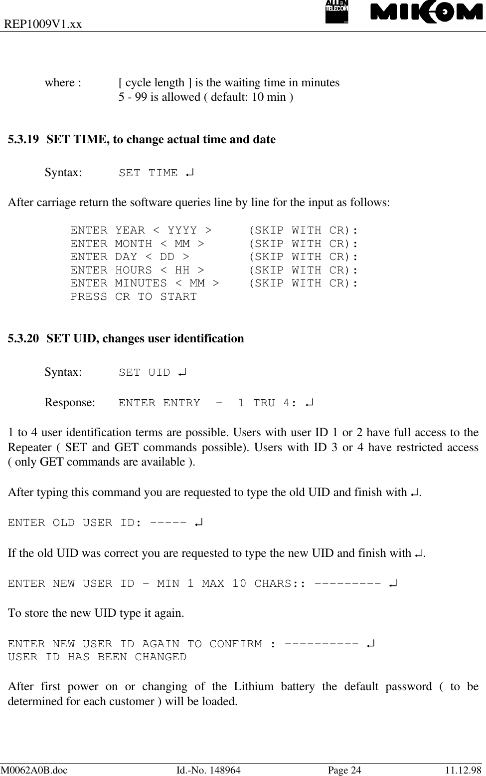 REP1009V1.xxM0062A0B.doc Id.-No. 148964 Page 24 11.12.98where : [ cycle length ] is the waiting time in minutes5 - 99 is allowed ( default: 10 min )5.3.19 SET TIME, to change actual time and dateSyntax: SET TIME ↵After carriage return the software queries line by line for the input as follows:ENTER YEAR &lt; YYYY &gt; (SKIP WITH CR):ENTER MONTH &lt; MM &gt; (SKIP WITH CR):ENTER DAY &lt; DD &gt; (SKIP WITH CR):ENTER HOURS &lt; HH &gt; (SKIP WITH CR):ENTER MINUTES &lt; MM &gt; (SKIP WITH CR):PRESS CR TO START5.3.20 SET UID, changes user identificationSyntax: SET UID ↵Response: ENTER ENTRY  -  1 TRU 4: ↵1 to 4 user identification terms are possible. Users with user ID 1 or 2 have full access to theRepeater ( SET and GET commands possible). Users with ID 3 or 4 have restricted access( only GET commands are available ).After typing this command you are requested to type the old UID and finish with ↵.ENTER OLD USER ID: ----- ↵If the old UID was correct you are requested to type the new UID and finish with ↵.ENTER NEW USER ID - MIN 1 MAX 10 CHARS:: --------- ↵To store the new UID type it again.ENTER NEW USER ID AGAIN TO CONFIRM : ---------- ↵USER ID HAS BEEN CHANGEDAfter first power on or changing of the Lithium battery the default password ( to bedetermined for each customer ) will be loaded.