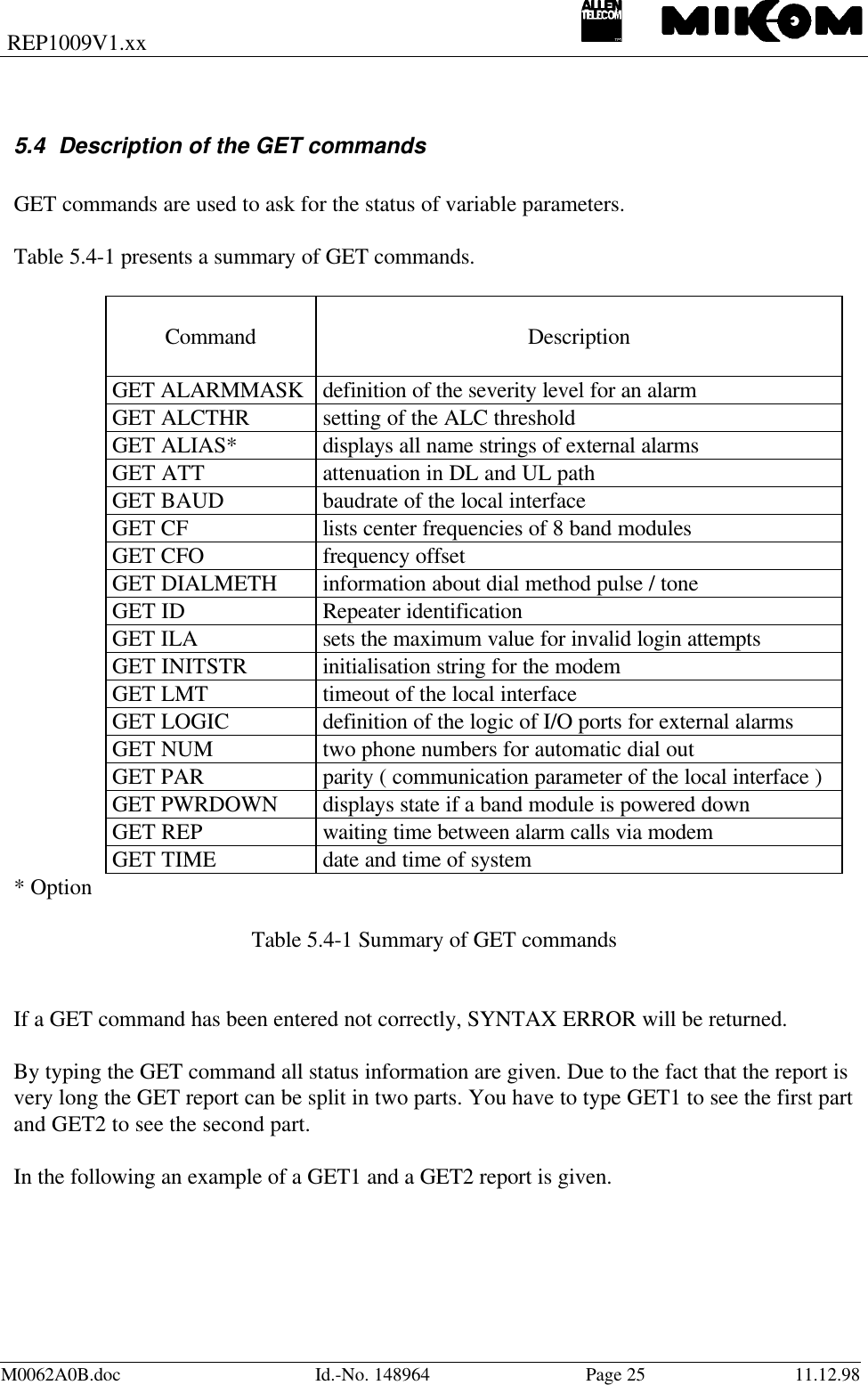 REP1009V1.xxM0062A0B.doc Id.-No. 148964 Page 25 11.12.985.4 Description of the GET commandsGET commands are used to ask for the status of variable parameters.Table 5.4-1 presents a summary of GET commands.Command DescriptionGET ALARMMASK definition of the severity level for an alarmGET ALCTHR setting of the ALC thresholdGET ALIAS* displays all name strings of external alarmsGET ATT attenuation in DL and UL pathGET BAUD baudrate of the local interfaceGET CF lists center frequencies of 8 band modulesGET CFO frequency offsetGET DIALMETH information about dial method pulse / toneGET ID Repeater identificationGET ILA sets the maximum value for invalid login attemptsGET INITSTR initialisation string for the modemGET LMT timeout of the local interfaceGET LOGIC definition of the logic of I/O ports for external alarmsGET NUM two phone numbers for automatic dial outGET PAR parity ( communication parameter of the local interface )GET PWRDOWN displays state if a band module is powered downGET REP waiting time between alarm calls via modemGET TIME date and time of system* OptionTable 5.4-1 Summary of GET commandsIf a GET command has been entered not correctly, SYNTAX ERROR will be returned.By typing the GET command all status information are given. Due to the fact that the report isvery long the GET report can be split in two parts. You have to type GET1 to see the first partand GET2 to see the second part.In the following an example of a GET1 and a GET2 report is given.