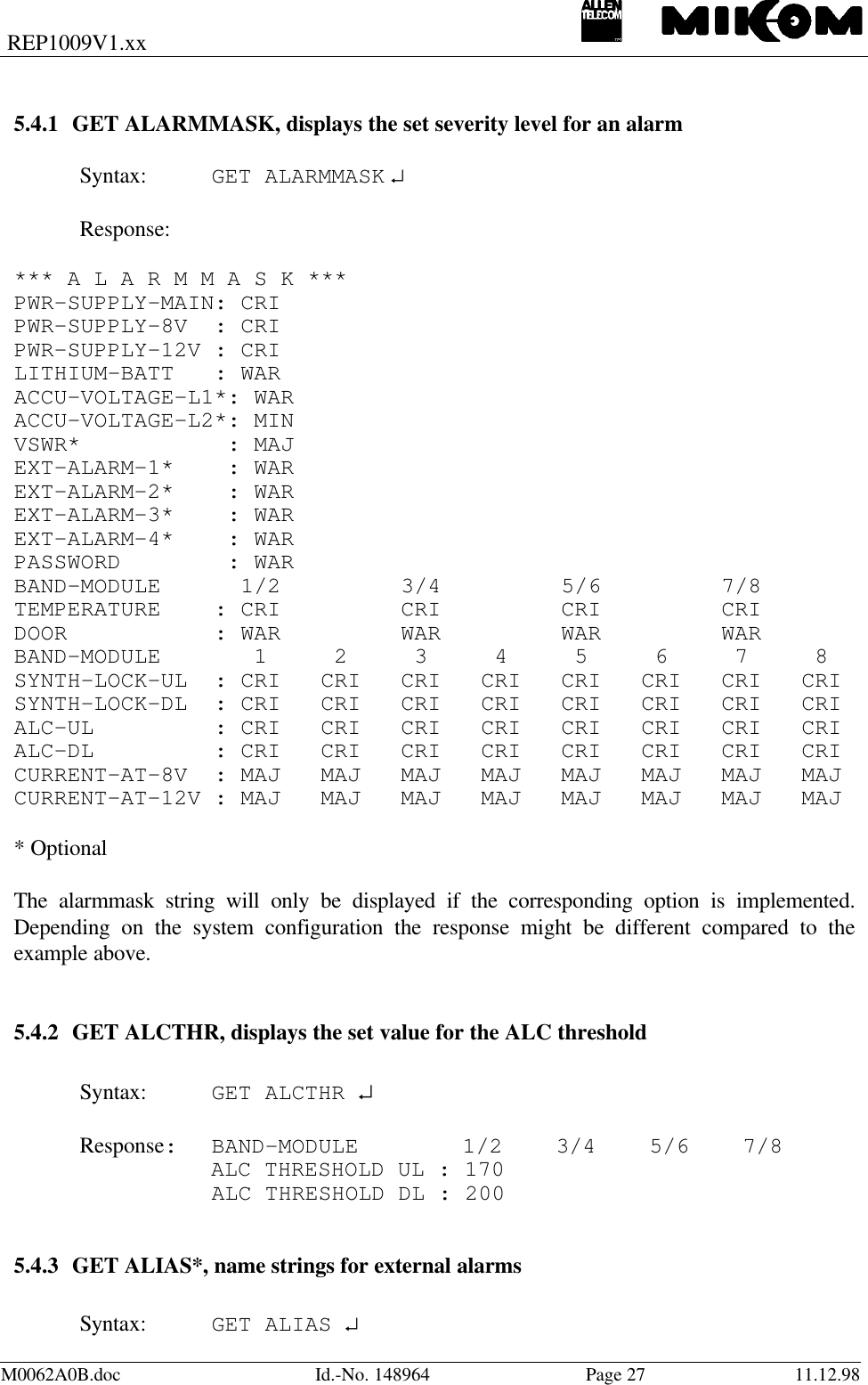 REP1009V1.xxM0062A0B.doc Id.-No. 148964 Page 27 11.12.985.4.1 GET ALARMMASK, displays the set severity level for an alarmSyntax: GET ALARMMASK ↵Response:*** A L A R M M A S K ***PWR-SUPPLY-MAIN: CRIPWR-SUPPLY-8V  : CRIPWR-SUPPLY-12V : CRILITHIUM-BATT   : WARACCU-VOLTAGE-L1*: WARACCU-VOLTAGE-L2*: MINVSWR*           : MAJEXT-ALARM-1*    : WAREXT-ALARM-2*    : WAREXT-ALARM-3*    : WAREXT-ALARM-4*    : WARPASSWORD        : WARBAND-MODULE      1/2         3/4         5/6         7/8TEMPERATURE    : CRI         CRI         CRI         CRIDOOR           : WAR         WAR         WAR         WARBAND-MODULE       1     2     3     4     5     6     7     8SYNTH-LOCK-UL  : CRI   CRI   CRI   CRI   CRI   CRI   CRI   CRISYNTH-LOCK-DL  : CRI   CRI   CRI   CRI   CRI   CRI   CRI   CRIALC-UL         : CRI   CRI   CRI   CRI   CRI   CRI   CRI   CRIALC-DL         : CRI   CRI   CRI   CRI   CRI   CRI   CRI   CRICURRENT-AT-8V  : MAJ   MAJ   MAJ   MAJ   MAJ   MAJ   MAJ   MAJCURRENT-AT-12V : MAJ   MAJ   MAJ   MAJ   MAJ   MAJ   MAJ   MAJ* OptionalThe alarmmask string will only be displayed if the corresponding option is implemented.Depending on the system configuration the response might be different compared to theexample above.5.4.2 GET ALCTHR, displays the set value for the ALC thresholdSyntax: GET ALCTHR ↵Response: BAND-MODULE     1/2    3/4    5/6    7/8ALC THRESHOLD UL : 170ALC THRESHOLD DL : 2005.4.3 GET ALIAS*, name strings for external alarmsSyntax: GET ALIAS ↵