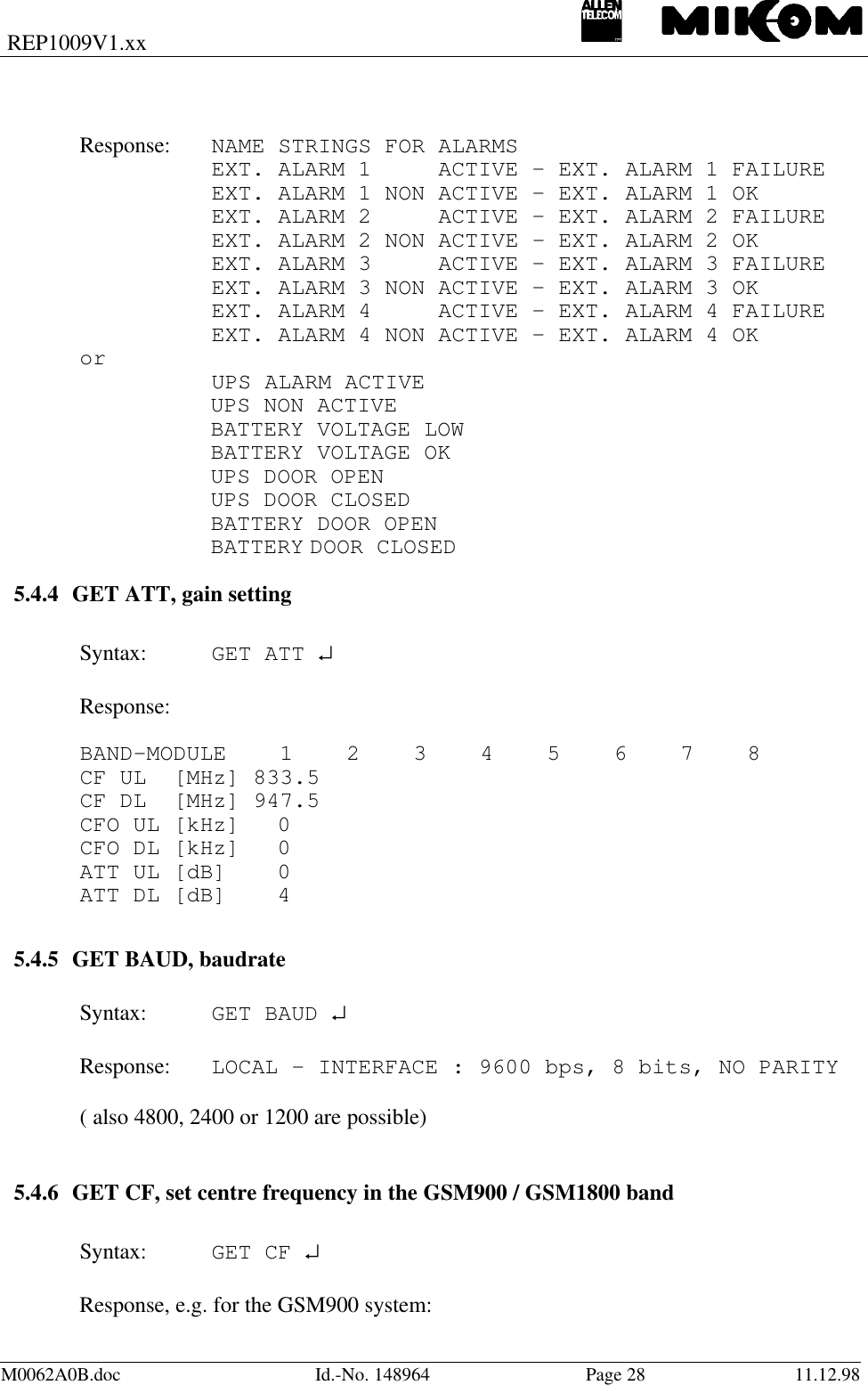 REP1009V1.xxM0062A0B.doc Id.-No. 148964 Page 28 11.12.98Response: NAME STRINGS FOR ALARMSEXT. ALARM 1     ACTIVE – EXT. ALARM 1 FAILUREEXT. ALARM 1 NON ACTIVE – EXT. ALARM 1 OKEXT. ALARM 2     ACTIVE – EXT. ALARM 2 FAILUREEXT. ALARM 2 NON ACTIVE – EXT. ALARM 2 OKEXT. ALARM 3     ACTIVE – EXT. ALARM 3 FAILUREEXT. ALARM 3 NON ACTIVE – EXT. ALARM 3 OKEXT. ALARM 4     ACTIVE – EXT. ALARM 4 FAILUREEXT. ALARM 4 NON ACTIVE – EXT. ALARM 4 OKor UPS ALARM ACTIVEUPS NON ACTIVEBATTERY VOLTAGE LOWBATTERY VOLTAGE OKUPS DOOR OPENUPS DOOR CLOSEDBATTERY DOOR OPENBATTERY DOOR CLOSED5.4.4 GET ATT, gain settingSyntax: GET ATT ↵Response:BAND-MODULE    1    2    3    4    5    6    7    8CF UL  [MHz] 833.5CF DL  [MHz] 947.5CFO UL [kHz] 0CFO DL [kHz] 0ATT UL [dB] 0ATT DL [dB] 4   5.4.5 GET BAUD, baudrateSyntax: GET BAUD ↵Response: LOCAL - INTERFACE : 9600 bps, 8 bits, NO PARITY( also 4800, 2400 or 1200 are possible)5.4.6 GET CF, set centre frequency in the GSM900 / GSM1800 bandSyntax: GET CF ↵Response, e.g. for the GSM900 system: