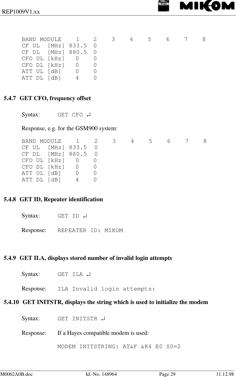 REP1009V1.xxM0062A0B.doc Id.-No. 148964 Page 29 11.12.98BAND MODULE    1 2    3    4    5    6    7    8CF UL  [MHz] 833.5 0CF DL  [MHz] 880.5 0CFO UL [kHz] 0 0CFO DL [kHz] 0 0ATT UL [dB] 0 0ATT DL [dB] 4    05.4.7 GET CFO, frequency offsetSyntax: GET CFO ↵Response, e.g. for the GSM900 system:BAND MODULE    1    2    3    4    5    6    7    8CF UL  [MHz] 833.5  0CF DL  [MHz] 880.5  0CFO UL [kHz] 0 0CFO DL [kHz] 0 0ATT UL [dB] 0 0ATT DL [dB] 4    05.4.8 GET ID, Repeater identificationSyntax: GET ID ↵Response:  REPEATER ID: MIKOM5.4.9 GET ILA, displays stored number of invalid login attemptsSyntax: GET ILA ↵  Response: ILA Invalid login attempts:5.4.10 GET INITSTR, displays the string which is used to initialize the modemSyntax: GET INITSTR ↵Response: If a Hayes compatible modem is used:MODEM INITSTRING: AT&amp;F &amp;K4 E0 S0=2