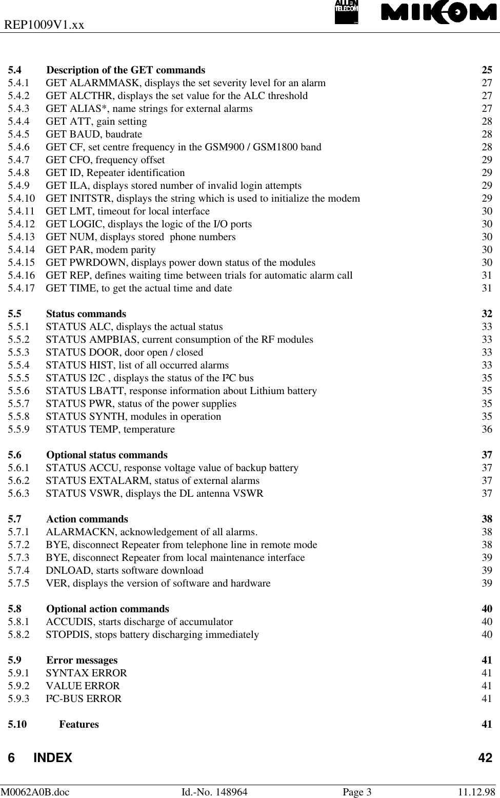 REP1009V1.xxM0062A0B.doc Id.-No. 148964 Page 311.12.985.4 Description of the GET commands 255.4.1 GET ALARMMASK, displays the set severity level for an alarm 275.4.2 GET ALCTHR, displays the set value for the ALC threshold 275.4.3 GET ALIAS*, name strings for external alarms 275.4.4 GET ATT, gain setting 285.4.5 GET BAUD, baudrate 285.4.6 GET CF, set centre frequency in the GSM900 / GSM1800 band 285.4.7 GET CFO, frequency offset 295.4.8 GET ID, Repeater identification 295.4.9 GET ILA, displays stored number of invalid login attempts 295.4.10 GET INITSTR, displays the string which is used to initialize the modem 295.4.11 GET LMT, timeout for local interface 305.4.12 GET LOGIC, displays the logic of the I/O ports 305.4.13 GET NUM, displays stored  phone numbers 305.4.14 GET PAR, modem parity 305.4.15 GET PWRDOWN, displays power down status of the modules 305.4.16 GET REP, defines waiting time between trials for automatic alarm call 315.4.17 GET TIME, to get the actual time and date 315.5 Status commands 325.5.1 STATUS ALC, displays the actual status 335.5.2 STATUS AMPBIAS, current consumption of the RF modules 335.5.3 STATUS DOOR, door open / closed 335.5.4 STATUS HIST, list of all occurred alarms 335.5.5 STATUS I2C , displays the status of the I²C bus 355.5.6 STATUS LBATT, response information about Lithium battery 355.5.7 STATUS PWR, status of the power supplies 355.5.8 STATUS SYNTH, modules in operation 355.5.9 STATUS TEMP, temperature 365.6 Optional status commands 375.6.1 STATUS ACCU, response voltage value of backup battery 375.6.2 STATUS EXTALARM, status of external alarms 375.6.3 STATUS VSWR, displays the DL antenna VSWR 375.7 Action commands 385.7.1 ALARMACKN, acknowledgement of all alarms. 385.7.2 BYE, disconnect Repeater from telephone line in remote mode 385.7.3 BYE, disconnect Repeater from local maintenance interface 395.7.4 DNLOAD, starts software download 395.7.5 VER, displays the version of software and hardware 395.8 Optional action commands 405.8.1 ACCUDIS, starts discharge of accumulator 405.8.2 STOPDIS, stops battery discharging immediately 405.9 Error messages 415.9.1 SYNTAX ERROR 415.9.2 VALUE ERROR415.9.3 I²C-BUS ERROR 415.10 Features 416INDEX 42