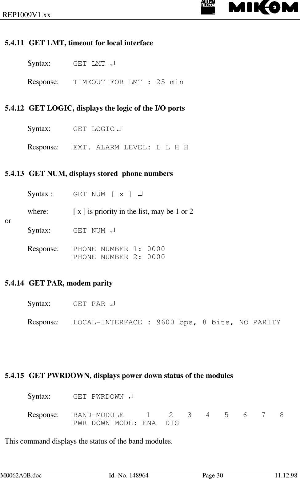 REP1009V1.xxM0062A0B.doc Id.-No. 148964 Page 30 11.12.985.4.11 GET LMT, timeout for local interfaceSyntax: GET LMT ↵Response: TIMEOUT FOR LMT : 25 min5.4.12 GET LOGIC, displays the logic of the I/O portsSyntax: GET LOGIC ↵Response: EXT. ALARM LEVEL: L L H H5.4.13 GET NUM, displays stored  phone numbersSyntax : GET NUM [ x ] ↵where: [ x ] is priority in the list, may be 1 or 2orSyntax: GET NUM ↵Response:  PHONE NUMBER 1: 0000PHONE NUMBER 2: 00005.4.14 GET PAR, modem paritySyntax: GET PAR ↵Response: LOCAL-INTERFACE : 9600 bps, 8 bits, NO PARITY5.4.15 GET PWRDOWN, displays power down status of the modulesSyntax:  GET PWRDOWN ↵Response: BAND-MODULE  1  2   3   4   5   6   7   8PWR DOWN MODE: ENA  DISThis command displays the status of the band modules.