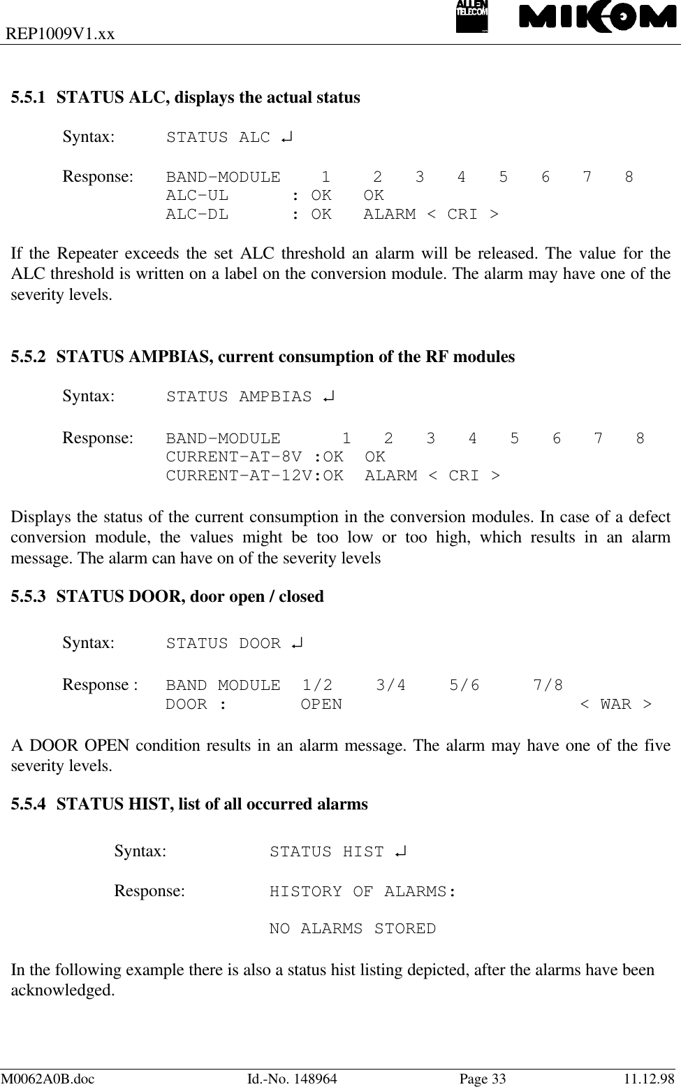 REP1009V1.xxM0062A0B.doc Id.-No. 148964 Page 33 11.12.985.5.1 STATUS ALC, displays the actual statusSyntax: STATUS ALC ↵Response: BAND-MODULE 1 2   3   4   5   6   7   8ALC-UL   : OK   OKALC-DL   : OK   ALARM &lt; CRI &gt;If the Repeater exceeds the set ALC threshold an alarm will be released. The value for theALC threshold is written on a label on the conversion module. The alarm may have one of theseverity levels.5.5.2 STATUS AMPBIAS, current consumption of the RF modulesSyntax: STATUS AMPBIAS ↵Response: BAND-MODULE   1   2   3   4   5   6   7   8CURRENT-AT-8V :OK  OKCURRENT-AT-12V:OK  ALARM &lt; CRI &gt;Displays the status of the current consumption in the conversion modules. In case of a defectconversion module, the values might be too low or too high, which results in an alarmmessage. The alarm can have on of the severity levels5.5.3 STATUS DOOR, door open / closedSyntax: STATUS DOOR ↵Response : BAND MODULE  1/2    3/4    5/6     7/8DOOR :    OPEN &lt; WAR &gt;A DOOR OPEN condition results in an alarm message. The alarm may have one of the fiveseverity levels.5.5.4 STATUS HIST, list of all occurred alarmsSyntax: STATUS HIST ↵Response: HISTORY OF ALARMS:NO ALARMS STOREDIn the following example there is also a status hist listing depicted, after the alarms have beenacknowledged.