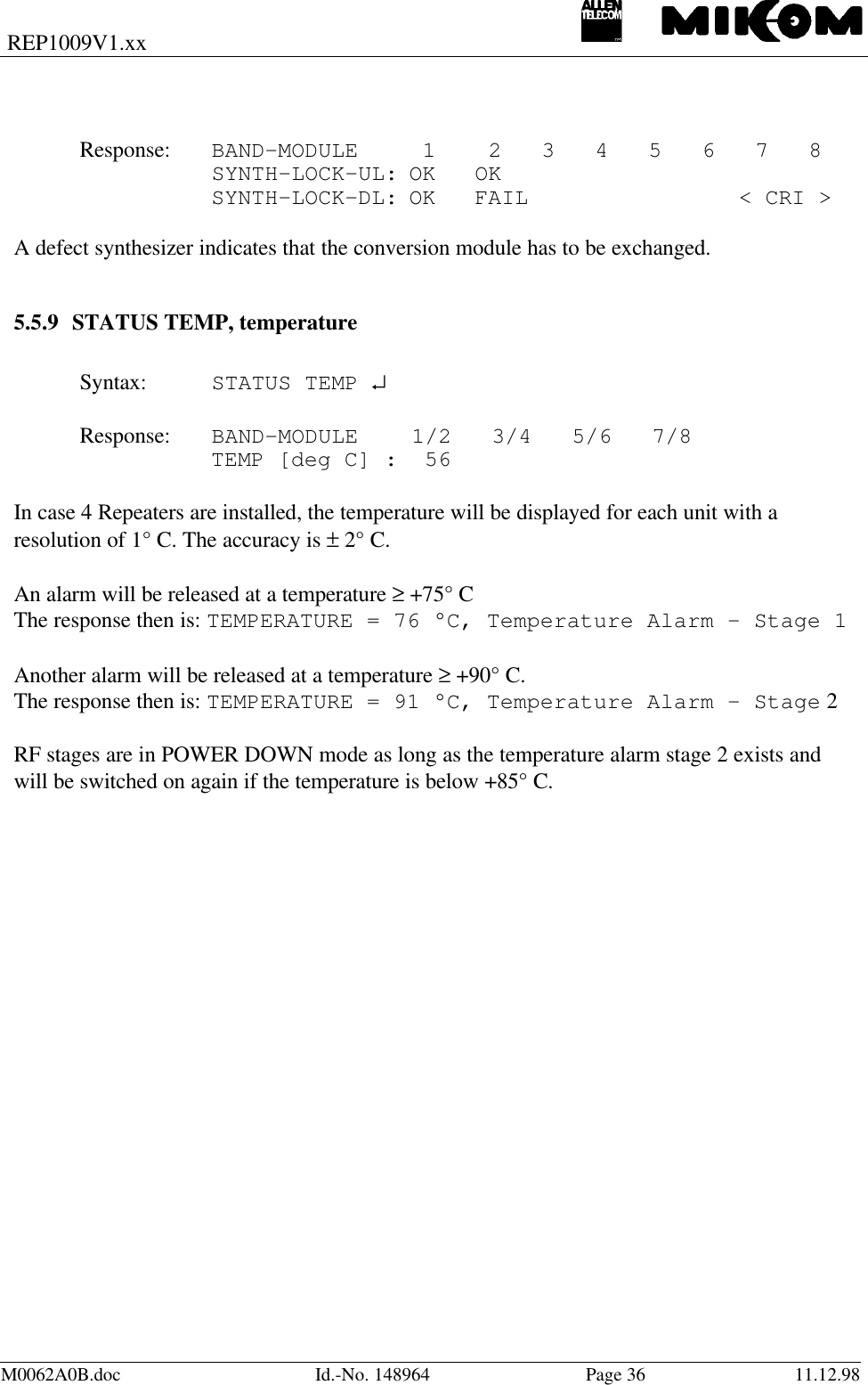 REP1009V1.xxM0062A0B.doc Id.-No. 148964 Page 36 11.12.98Response:  BAND-MODULE  1  2   3   4   5   6   7   8SYNTH-LOCK-UL: OK OKSYNTH-LOCK-DL: OK FAIL  &lt; CRI &gt;A defect synthesizer indicates that the conversion module has to be exchanged.5.5.9 STATUS TEMP, temperatureSyntax: STATUS TEMP ↵Response: BAND-MODULE    1/2   3/4   5/6   7/8TEMP [deg C] :  56In case 4 Repeaters are installed, the temperature will be displayed for each unit with aresolution of 1° C. The accuracy is ± 2° C.An alarm will be released at a temperature ≥ +75° CThe response then is: TEMPERATURE = 76 °C, Temperature Alarm - Stage 1Another alarm will be released at a temperature ≥ +90° C.The response then is: TEMPERATURE = 91 °C, Temperature Alarm - Stage 2RF stages are in POWER DOWN mode as long as the temperature alarm stage 2 exists andwill be switched on again if the temperature is below +85° C.