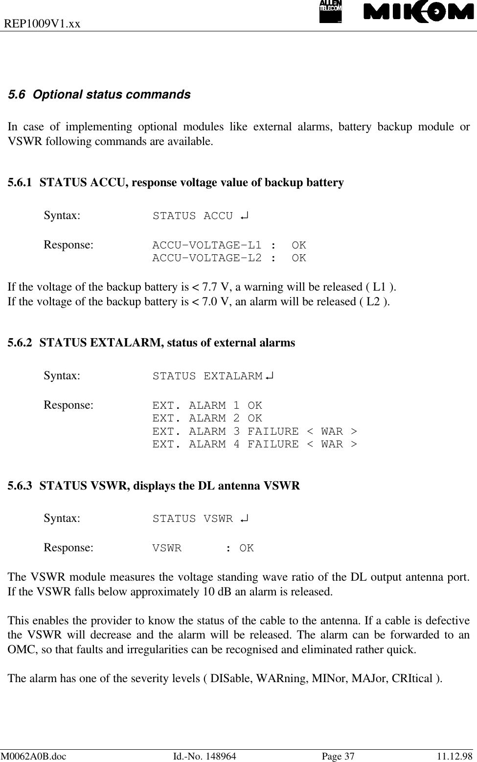 REP1009V1.xxM0062A0B.doc Id.-No. 148964 Page 37 11.12.985.6 Optional status commandsIn case of implementing optional modules like external alarms, battery backup module orVSWR following commands are available.5.6.1 STATUS ACCU, response voltage value of backup batterySyntax: STATUS ACCU ↵Response: ACCU-VOLTAGE-L1 :  OKACCU-VOLTAGE-L2 :  OKIf the voltage of the backup battery is &lt; 7.7 V, a warning will be released ( L1 ).If the voltage of the backup battery is &lt; 7.0 V, an alarm will be released ( L2 ).5.6.2 STATUS EXTALARM, status of external alarmsSyntax: STATUS EXTALARM ↵Response: EXT. ALARM 1 OKEXT. ALARM 2 OKEXT. ALARM 3 FAILURE &lt; WAR &gt;EXT. ALARM 4 FAILURE &lt; WAR &gt;5.6.3 STATUS VSWR, displays the DL antenna VSWRSyntax: STATUS VSWR ↵Response: VSWR : OKThe VSWR module measures the voltage standing wave ratio of the DL output antenna port.If the VSWR falls below approximately 10 dB an alarm is released.This enables the provider to know the status of the cable to the antenna. If a cable is defectivethe VSWR will decrease and the alarm will be released. The alarm can be forwarded to anOMC, so that faults and irregularities can be recognised and eliminated rather quick.The alarm has one of the severity levels ( DISable, WARning, MINor, MAJor, CRItical ).