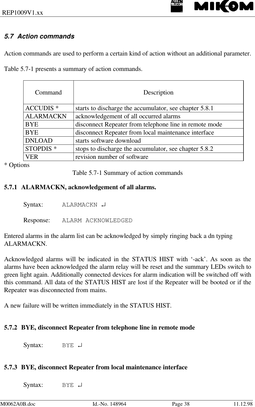 REP1009V1.xxM0062A0B.doc Id.-No. 148964 Page 38 11.12.985.7 Action commandsAction commands are used to perform a certain kind of action without an additional parameter.Table 5.7-1 presents a summary of action commands.Command DescriptionACCUDIS * starts to discharge the accumulator, see chapter 5.8.1ALARMACKN acknowledgement of all occurred alarmsBYE disconnect Repeater from telephone line in remote modeBYE disconnect Repeater from local maintenance interfaceDNLOAD starts software downloadSTOPDIS * stops to discharge the accumulator, see chapter 5.8.2VER revision number of software* Options Table 5.7-1 Summary of action commands5.7.1 ALARMACKN, acknowledgement of all alarms.Syntax: ALARMACKN ↵Response: ALARM ACKNOWLEDGEDEntered alarms in the alarm list can be acknowledged by simply ringing back a dn typingALARMACKN.Acknowledged alarms will be indicated in the STATUS HIST with ‘-ack’. As soon as thealarms have been acknowledged the alarm relay will be reset and the summary LEDs switch togreen light again. Additionally connected devices for alarm indication will be switched off withthis command. All data of the STATUS HIST are lost if the Repeater will be booted or if theRepeater was disconnected from mains.A new failure will be written immediately in the STATUS HIST.5.7.2 BYE, disconnect Repeater from telephone line in remote modeSyntax: BYE ↵5.7.3 BYE, disconnect Repeater from local maintenance interfaceSyntax: BYE ↵