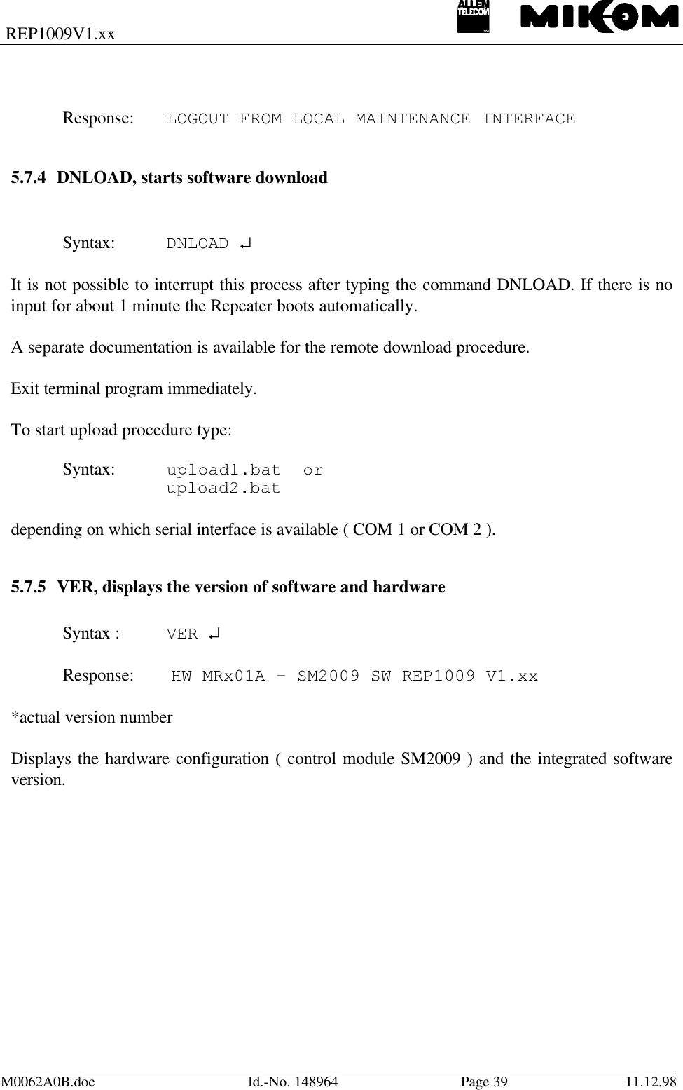 REP1009V1.xxM0062A0B.doc Id.-No. 148964 Page 39 11.12.98Response: LOGOUT FROM LOCAL MAINTENANCE INTERFACE5.7.4 DNLOAD, starts software downloadSyntax: DNLOAD ↵It is not possible to interrupt this process after typing the command DNLOAD. If there is noinput for about 1 minute the Repeater boots automatically.A separate documentation is available for the remote download procedure.Exit terminal program immediately.To start upload procedure type:Syntax: upload1.bat  orupload2.batdepending on which serial interface is available ( COM 1 or COM 2 ).5.7.5 VER, displays the version of software and hardwareSyntax : VER ↵Response:  HW MRx01A – SM2009 SW REP1009 V1.xx*actual version numberDisplays the hardware configuration ( control module SM2009 ) and the integrated softwareversion.