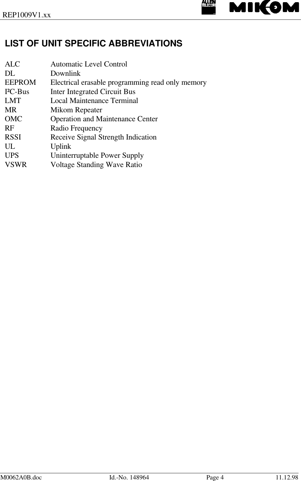 REP1009V1.xxM0062A0B.doc Id.-No. 148964 Page 411.12.98LIST OF UNIT SPECIFIC ABBREVIATIONSALC Automatic Level ControlDL DownlinkEEPROM Electrical erasable programming read only memoryI²C-Bus Inter Integrated Circuit BusLMT Local Maintenance TerminalMR Mikom RepeaterOMC Operation and Maintenance CenterRF Radio FrequencyRSSI Receive Signal Strength IndicationUL UplinkUPS Uninterruptable Power SupplyVSWR Voltage Standing Wave Ratio