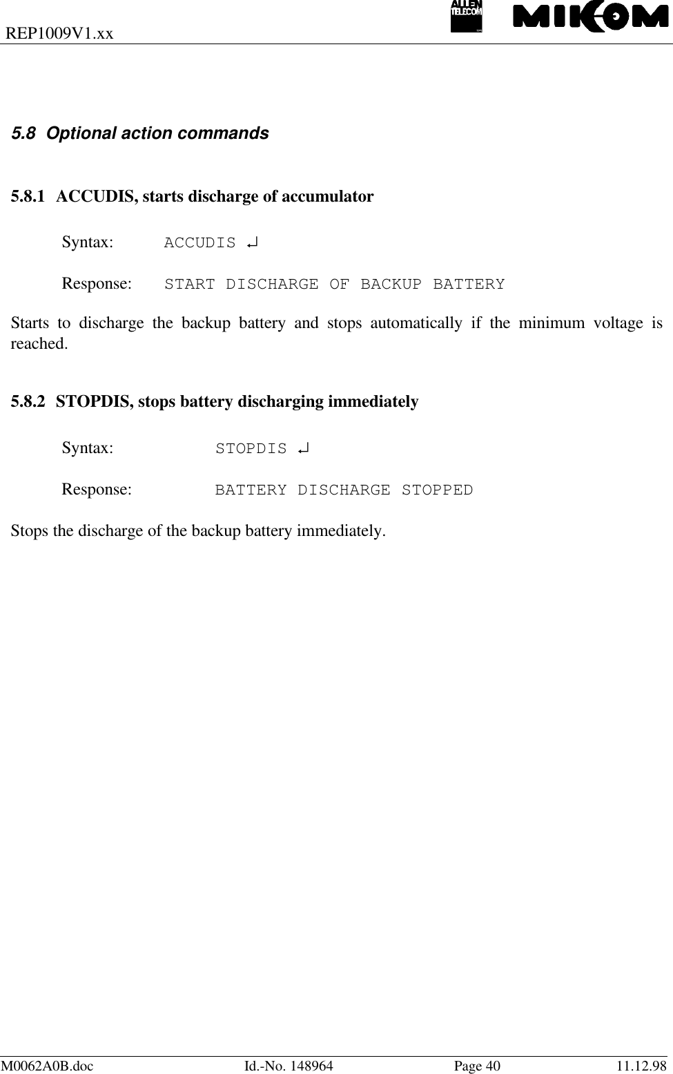 REP1009V1.xxM0062A0B.doc Id.-No. 148964 Page 40 11.12.985.8 Optional action commands5.8.1 ACCUDIS, starts discharge of accumulatorSyntax: ACCUDIS ↵Response: START DISCHARGE OF BACKUP BATTERYStarts to discharge the backup battery and stops automatically if the minimum voltage isreached.5.8.2 STOPDIS, stops battery discharging immediatelySyntax: STOPDIS ↵Response: BATTERY DISCHARGE STOPPEDStops the discharge of the backup battery immediately.